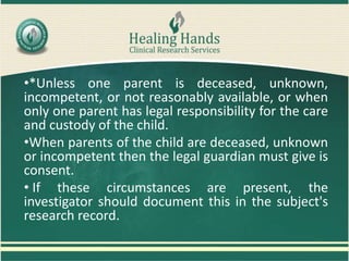 •*Unless one parent is deceased, unknown,
incompetent, or not reasonably available, or when
only one parent has legal responsibility for the care
and custody of the child.
•When parents of the child are deceased, unknown
or incompetent then the legal guardian must give is
consent.
• If these circumstances are present, the
investigator should document this in the subject's
research record.
 