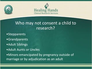 Who may not consent a child to
research?
•Stepparents
•Grandparents
•Adult Siblings
•Adult Aunts or Uncles
•Minors emancipated by pregnancy outside of
marriage or by adjudication as an adult
 