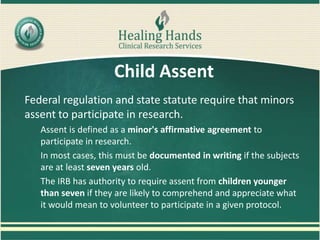 Child Assent
Federal regulation and state statute require that minors
assent to participate in research.
Assent is defined as a minor's affirmative agreement to
participate in research.
In most cases, this must be documented in writing if the subjects
are at least seven years old.
The IRB has authority to require assent from children younger
than seven if they are likely to comprehend and appreciate what
it would mean to volunteer to participate in a given protocol.
 