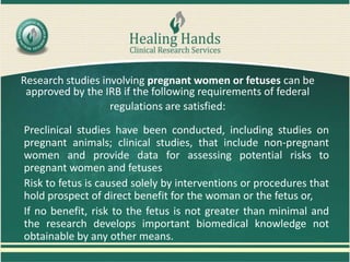Research studies involving pregnant women or fetuses can be
approved by the IRB if the following requirements of federal
regulations are satisfied:
Preclinical studies have been conducted, including studies on
pregnant animals; clinical studies, that include non-pregnant
women and provide data for assessing potential risks to
pregnant women and fetuses
Risk to fetus is caused solely by interventions or procedures that
hold prospect of direct benefit for the woman or the fetus or,
If no benefit, risk to the fetus is not greater than minimal and
the research develops important biomedical knowledge not
obtainable by any other means.
 