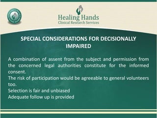 SPECIAL CONSIDERATIONS FOR DECISIONALLY
IMPAIRED
A combination of assent from the subject and permission from
the concerned legal authorities constitute for the informed
consent.
The risk of participation would be agreeable to general volunteers
too.
Selection is fair and unbiased
Adequate follow up is provided
 