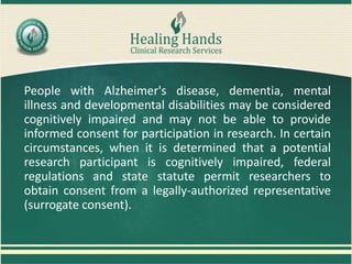 People with Alzheimer's disease, dementia, mental
illness and developmental disabilities may be considered
cognitively impaired and may not be able to provide
informed consent for participation in research. In certain
circumstances, when it is determined that a potential
research participant is cognitively impaired, federal
regulations and state statute permit researchers to
obtain consent from a legally-authorized representative
(surrogate consent).
 