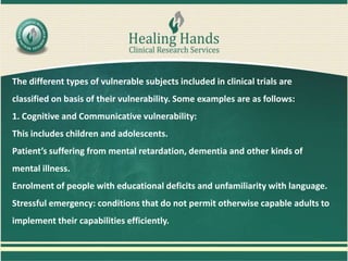 The different types of vulnerable subjects included in clinical trials are
classified on basis of their vulnerability. Some examples are as follows:
1. Cognitive and Communicative vulnerability:
This includes children and adolescents.
Patient’s suffering from mental retardation, dementia and other kinds of
mental illness.
Enrolment of people with educational deficits and unfamiliarity with language.
Stressful emergency: conditions that do not permit otherwise capable adults to
implement their capabilities efficiently.
 