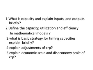 1 What is capacity and explain inputs and outputs
briefly?
2 Define the capacity, utilization and efficiency
In mathematical models ?
3 what is basic strategy for timing capacities
explain briefly?
4 explain adjustments of crp?
5 explain economic scale and diseconomy scale of
crp?
 