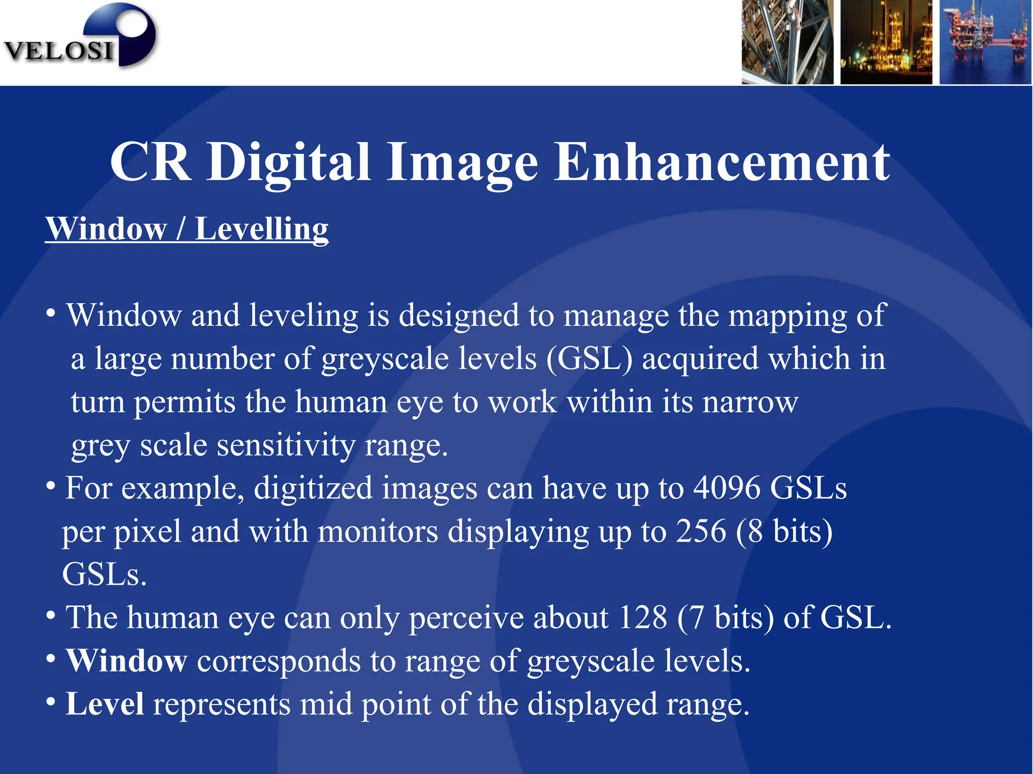 Window / Levelling
• Window and leveling is designed to manage the mapping of
a large number of greyscale levels (GSL) acquired which in
turn permits the human eye to work within its narrow
grey scale sensitivity range.
• For example, digitized images can have up to 4096 GSLs
per pixel and with monitors displaying up to 256 (8 bits)
GSLs.
• The human eye can only perceive about 128 (7 bits) of GSL.
• Window corresponds to range of greyscale levels.
• Level represents mid point of the displayed range.
CR Digital Image Enhancement
 