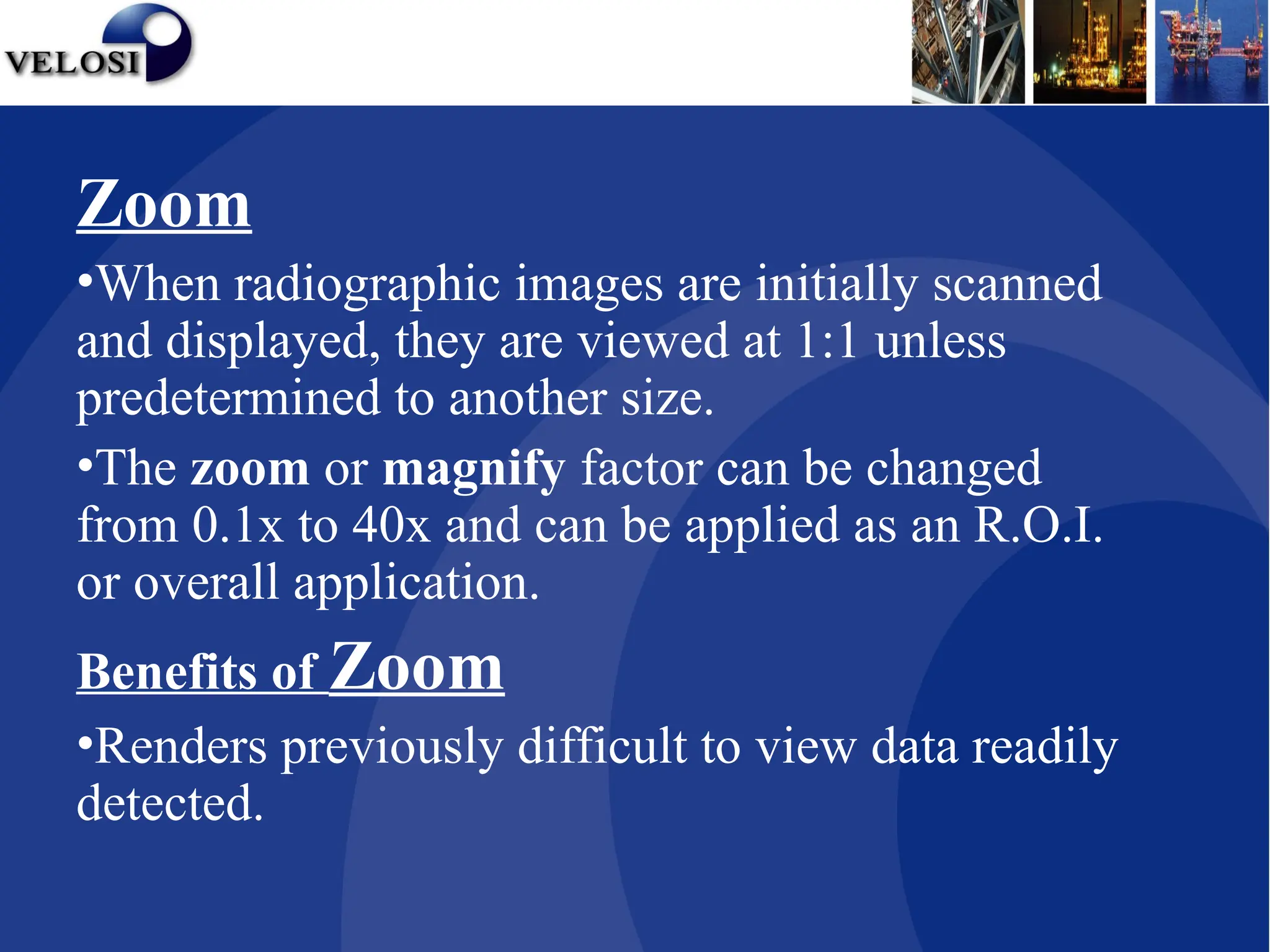 Zoom
•When radiographic images are initially scanned
and displayed, they are viewed at 1:1 unless
predetermined to another size.
•The zoom or magnify factor can be changed
from 0.1x to 40x and can be applied as an R.O.I.
or overall application.
Benefits of Zoom
•Renders previously difficult to view data readily
detected.
 