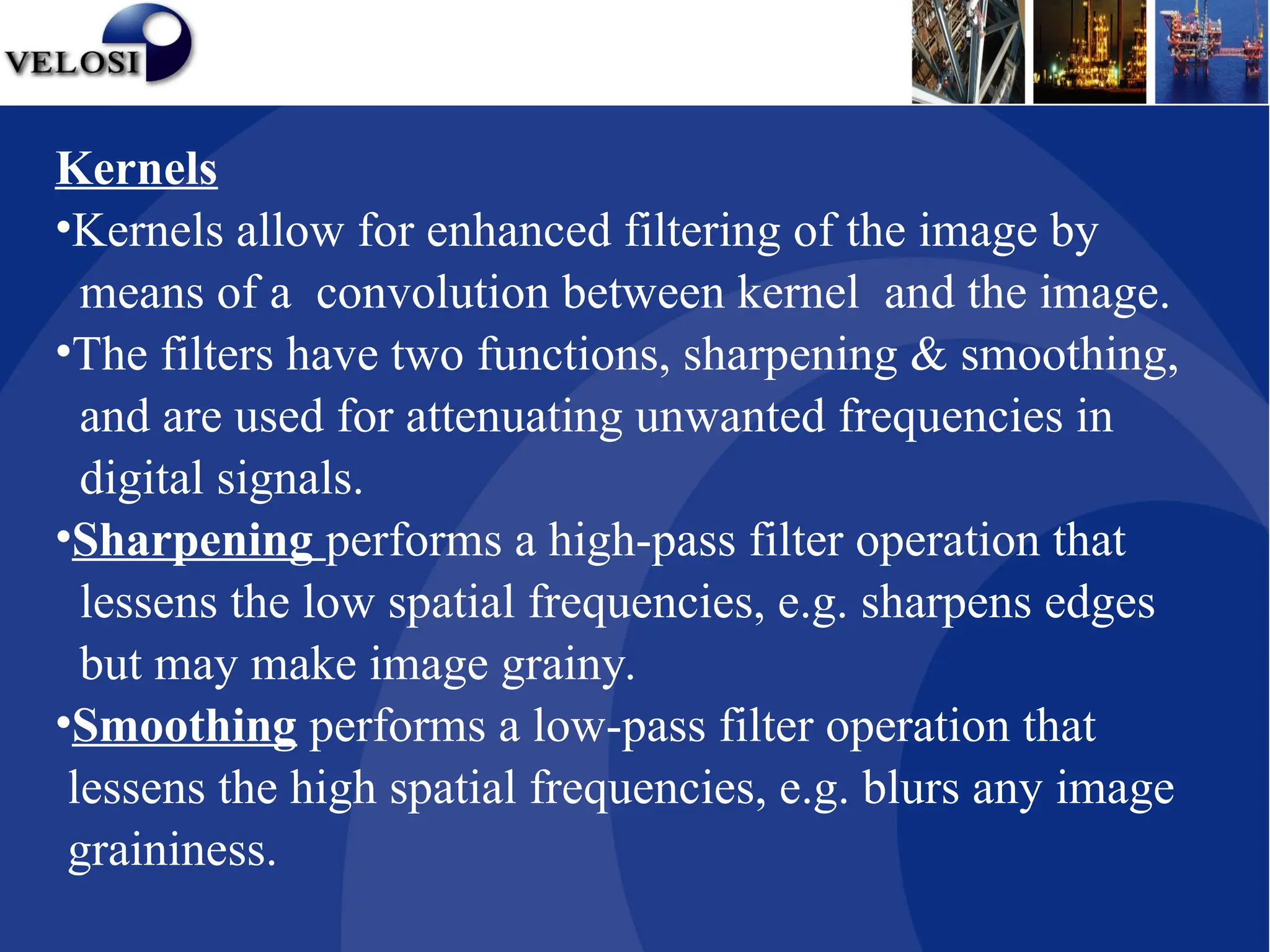 Kernels
•Kernels allow for enhanced filtering of the image by
means of a convolution between kernel and the image.
•The filters have two functions, sharpening & smoothing,
and are used for attenuating unwanted frequencies in
digital signals.
•Sharpening performs a high-pass filter operation that
lessens the low spatial frequencies, e.g. sharpens edges
but may make image grainy.
•Smoothing performs a low-pass filter operation that
lessens the high spatial frequencies, e.g. blurs any image
graininess.
 