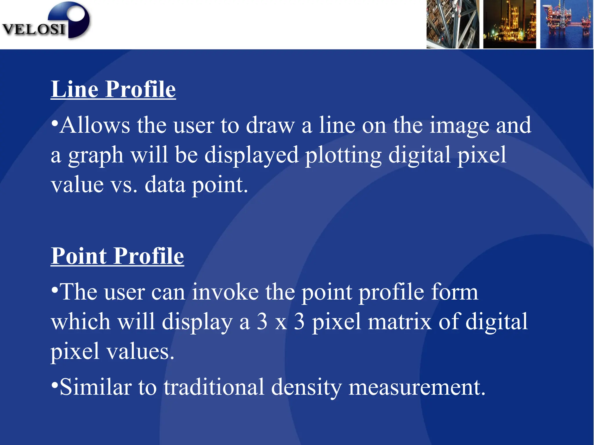 Line Profile
•Allows the user to draw a line on the image and
a graph will be displayed plotting digital pixel
value vs. data point.
Point Profile
•The user can invoke the point profile form
which will display a 3 x 3 pixel matrix of digital
pixel values.
•Similar to traditional density measurement.
 