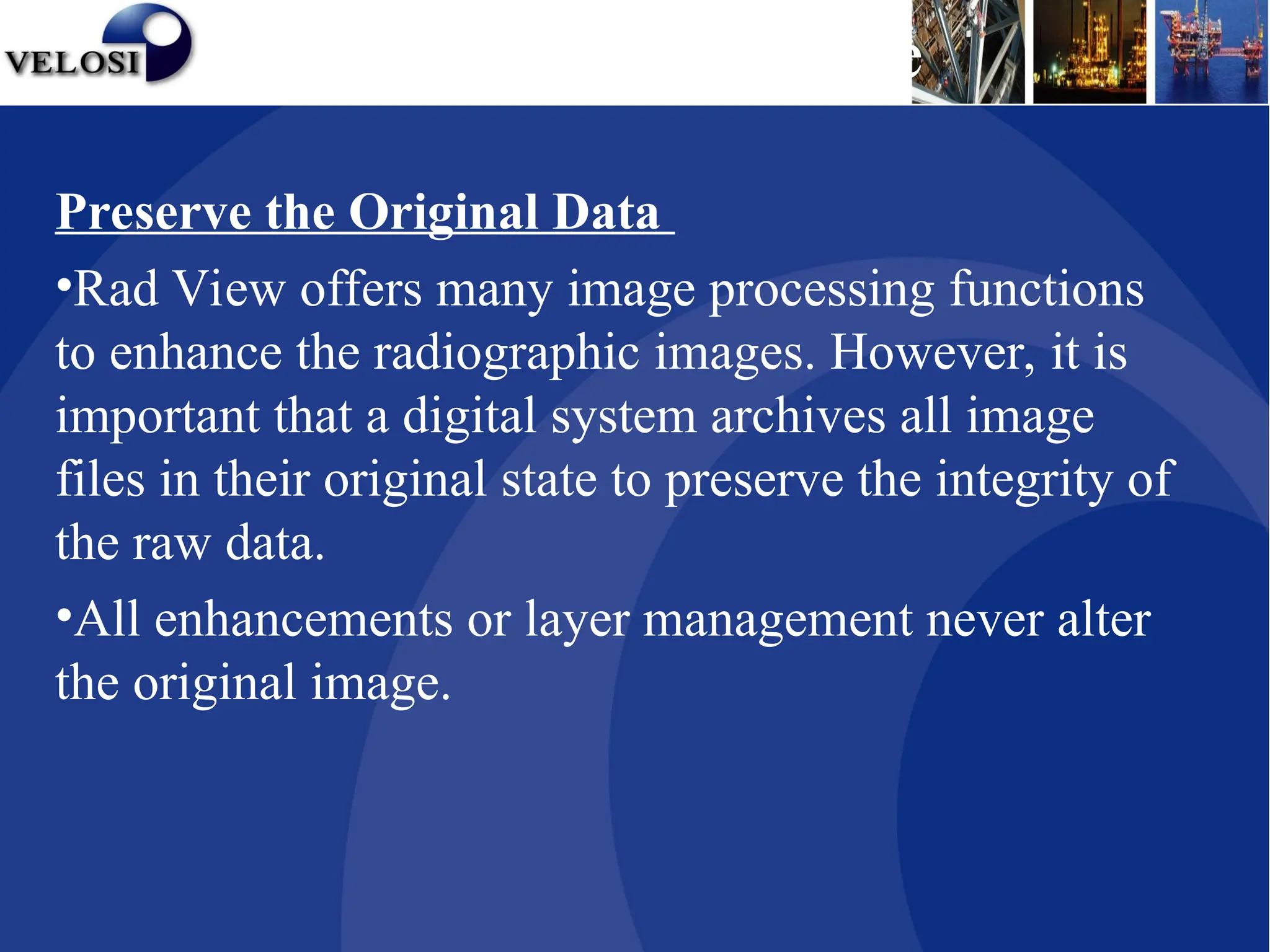 Preserve the Original Data
•Rad View offers many image processing functions
to enhance the radiographic images. However, it is
important that a digital system archives all image
files in their original state to preserve the integrity of
the raw data.
•All enhancements or layer management never alter
the original image.
Rad View Software
 