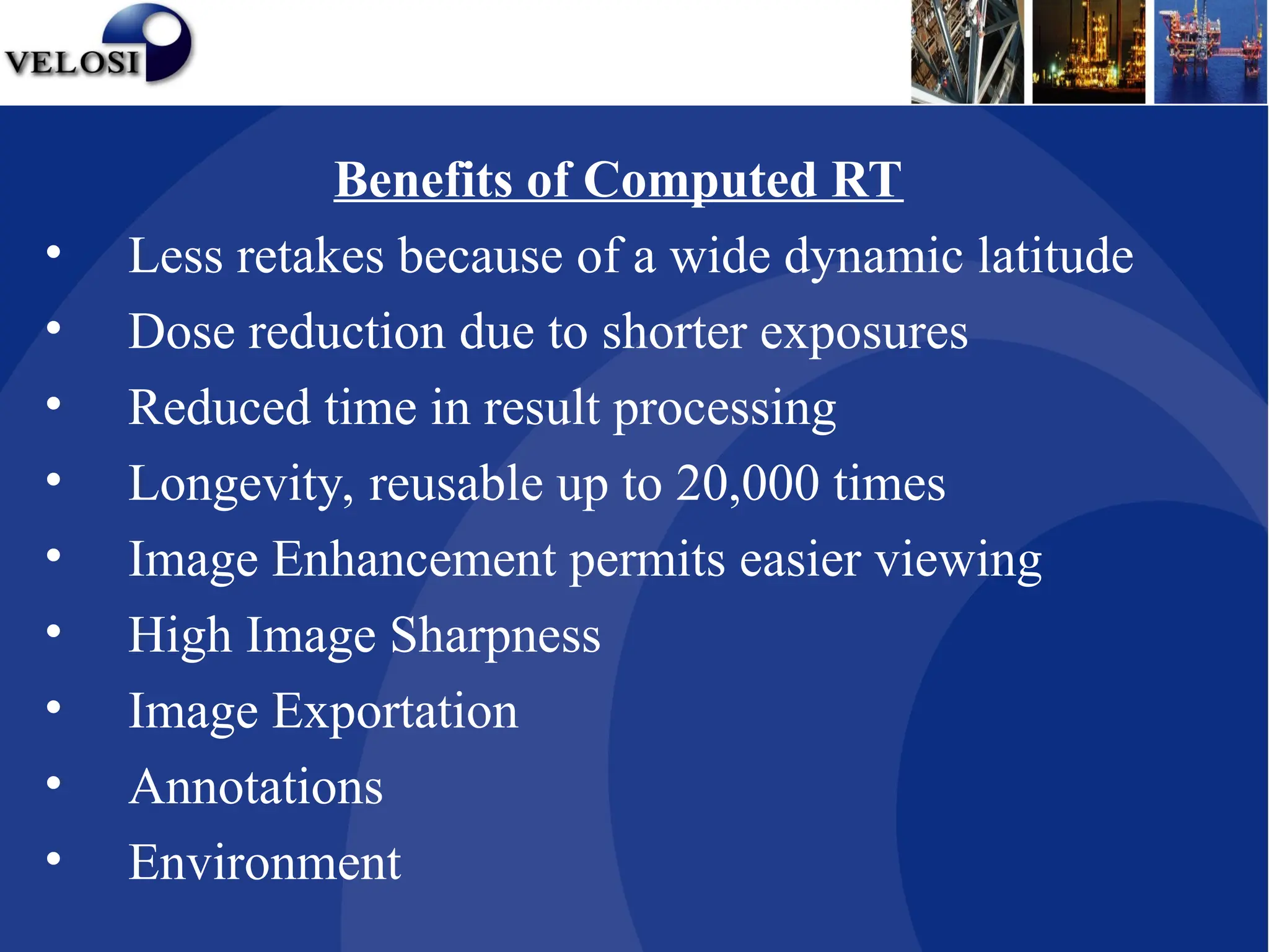 Benefits of Computed RT
• Less retakes because of a wide dynamic latitude
• Dose reduction due to shorter exposures
• Reduced time in result processing
• Longevity, reusable up to 20,000 times
• Image Enhancement permits easier viewing
• High Image Sharpness
• Image Exportation
• Annotations
• Environment
 
