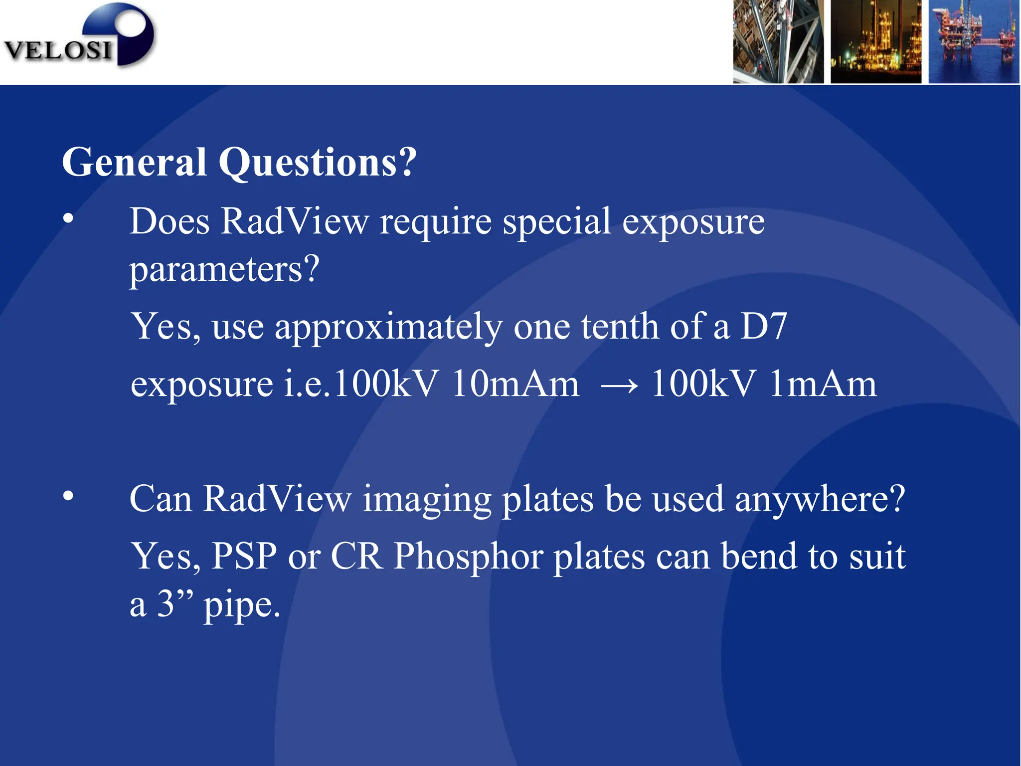 General Questions?
• Does RadView require special exposure
parameters?
Yes, use approximately one tenth of a D7
exposure i.e.100kV 10mAm → 100kV 1mAm
• Can RadView imaging plates be used anywhere?
Yes, PSP or CR Phosphor plates can bend to suit
a 3” pipe.
 