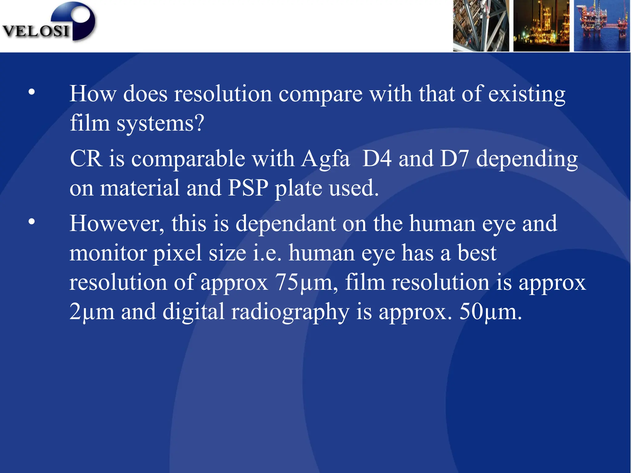 • How does resolution compare with that of existing
film systems?
CR is comparable with Agfa D4 and D7 depending
on material and PSP plate used.
• However, this is dependant on the human eye and
monitor pixel size i.e. human eye has a best
resolution of approx 75µm, film resolution is approx
2µm and digital radiography is approx. 50µm.
 