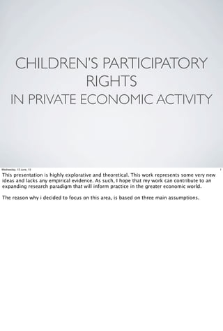 CHILDREN’S PARTICIPATORY
RIGHTS
IN PRIVATE ECONOMIC ACTIVITY
1Wednesday, 12 June, 13
This presentation is highly explorative and theoretical. This work represents some very new
ideas and lacks any empirical evidence. As such, I hope that my work can contribute to an
expanding research paradigm that will inform practice in the greater economic world.
The reason why i decided to focus on this area, is based on three main assumptions.
 