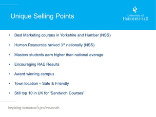 Unique Selling Points

•    Best Marketing courses in Yorkshire and Humber (NSS)‫‏‬

•    Human Resources ranked 3rd nationally (NSS)‫‏‬

•    Masters students earn higher than national average

•    Encouraging RAE Results

•    Award winning campus

•    Town location – Safe & Friendly

•    Still top 10 in‫‏‬UK‫‏‬for‫‘‏‬Sandwich‫‏‬Courses’
 