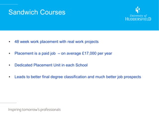 Sandwich Courses



•   48 week work placement with real work projects

•   Placement is a paid job – on average £17,000 per year

•   Dedicated Placement Unit in each School

•   Leads to better final degree classification and much better job prospects
 