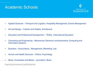 Academic Schools


•   Applied Sciences – Transport and Logistics, Hospitality Management, Events Management

•   Art and Design – Fashion and Textiles, Architecture

•   Education and Professional Development – TESOL, International Education

•   Computing and Engineering – Mechanical, Electronic and Automotive, Computing and
    Information Systems

•   Business – Accountancy , Management, Marketing, Law

•   Human and Health Sciences – Politics, Psychology

•   Music, Humanities and Media – Journalism, Music
 