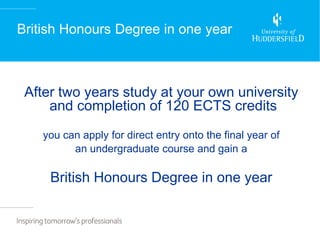 British Honours Degree in one year



 After two years study at your own university
     and completion of 120 ECTS credits
    you can apply for direct entry onto the final year of
          an undergraduate course and gain a

     British Honours Degree in one year
 