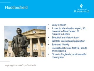 Huddersfield



               •   Easy to reach
               •   1 hour to Manchester airport, 30
                   minutes to Manchester, 20
                   minutes to Leeds
               •   Beautiful and historic town
               •   220,000 international population
               •   Safe and friendly
               •   International music festival, sports
                   and shopping
               •   Close to England's most beautiful
                   countryside
 