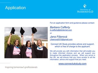 Application


              For an application form and guidance please contact:

              Barbara Cafferty
              b.cafferty@btinternet.com
              or

              Jana Fišerová
              j.fiserova2010@gmail.com

              Connect UK Study provides advice and support,
                 which is free of charge to the applicant.

              We will provide you with information that will enable you
              to make informed choices and we will support you
              throughout the application process. When you arrive in
              the UK, we will ensure that you have access to all the
              information, advice and support that you need.

                        www.connectukstudy.com
 