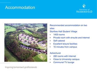 Accommodation



                Recommended accommodation on two
                sites:
                Storthes Hall Student Village
                • 1400 rooms
                • Private room with ensuite and Internet
                • Self catered
                • Excellent leisure facilities
                • 15 minutes from campus

                Ashenhurst
                • 280 rooms with Internet
                • Close to University campus
                • Communal TV lounge
 