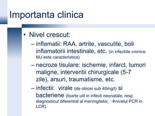 Importanta clinica

   • Nivel crescut:
     – inflamatii: RAA, artrite, vasculite, boli
       inflamatorii intestinale, etc. (in infectiile cronice
       NU este caracteristica)
     – necroze tisulare: ischemie, infarct, tumori
       maligne, interventii chirurgicale (5-7
       zile), arsuri, traumatisme, etc.
     – infectii: virale (de obicei sub 40mg/l) si
       bacteriene (foarte util in infecti neonatale, resp.
       diagnosticul diferential al meningitelor, nivelul PCR in
       LCR)
 