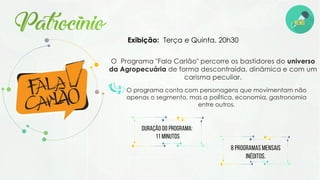 O Programa "Fala Carlão" percorre os bastidores do universo
da Agropecuária de forma descontraída, dinâmica e com um
carisma peculiar.
Exibição: Terça e Quinta. 20h30
O programa conta com personagens que movimentam não
apenas o segmento, mas a polÍtica, economia, gastronomia
entre outros.
Duração do programa:
11 minutos
8 programas mensais
inéditos.
 