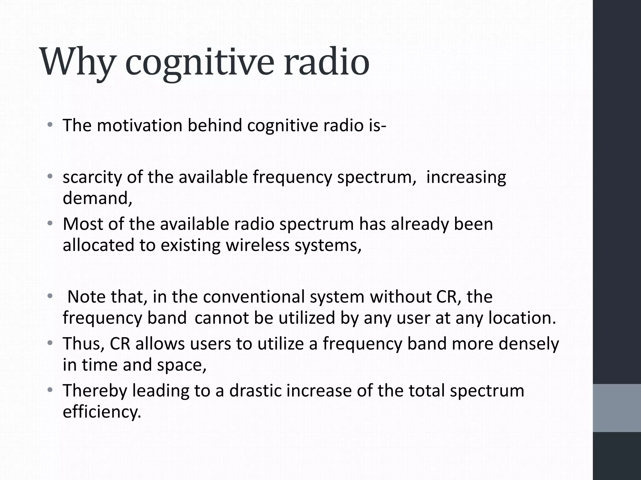 Why cognitive radio
• The motivation behind cognitive radio is-
• scarcity of the available frequency spectrum, increasing
demand,
• Most of the available radio spectrum has already been
allocated to existing wireless systems,
• Note that, in the conventional system without CR, the
frequency band cannot be utilized by any user at any location.
• Thus, CR allows users to utilize a frequency band more densely
in time and space,
• Thereby leading to a drastic increase of the total spectrum
efficiency.
 