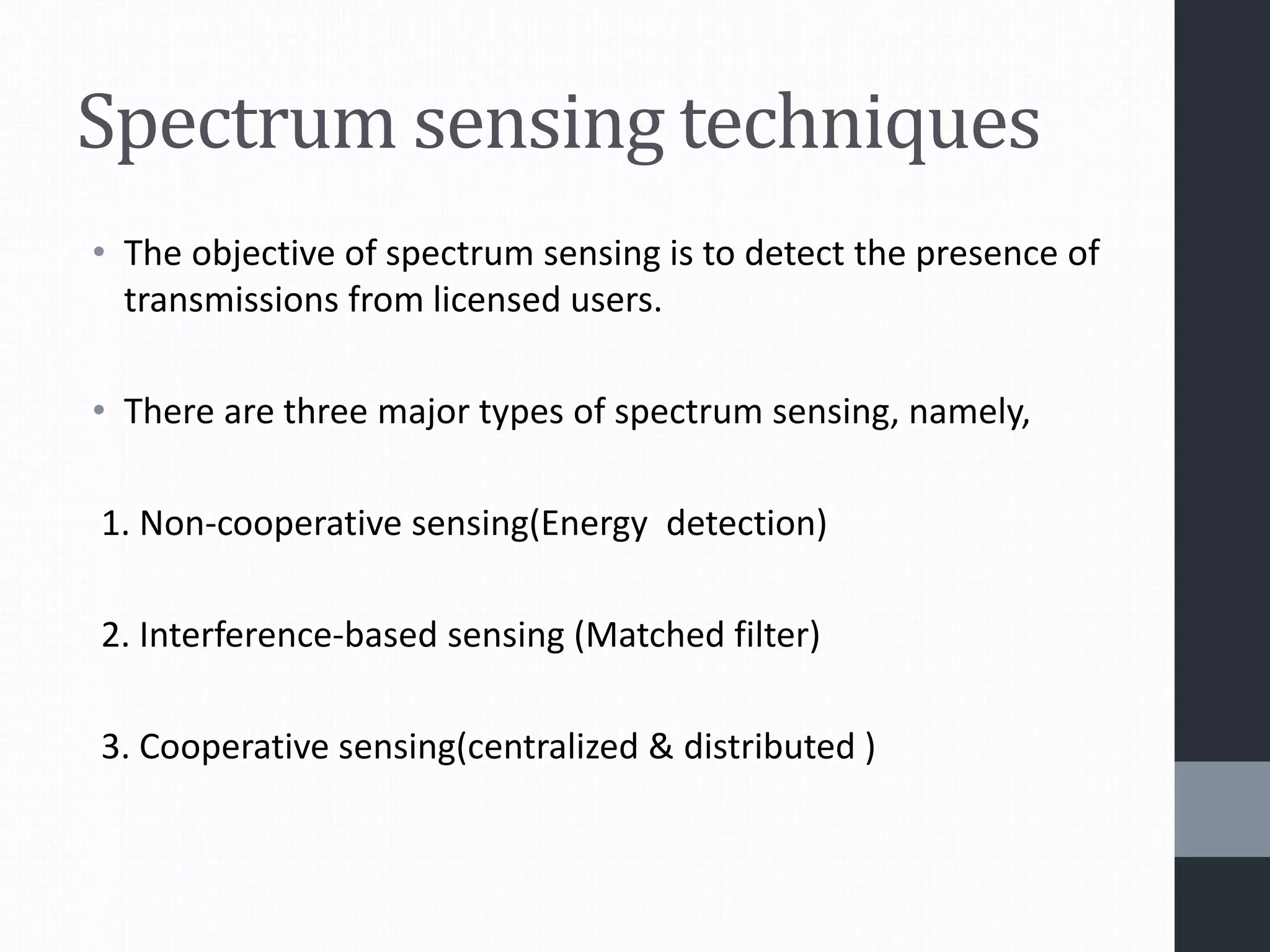 Spectrum sensing techniques
• The objective of spectrum sensing is to detect the presence of
transmissions from licensed users.
• There are three major types of spectrum sensing, namely,
1. Non-cooperative sensing(Energy detection)
2. Interference-based sensing (Matched filter)
3. Cooperative sensing(centralized & distributed )
 