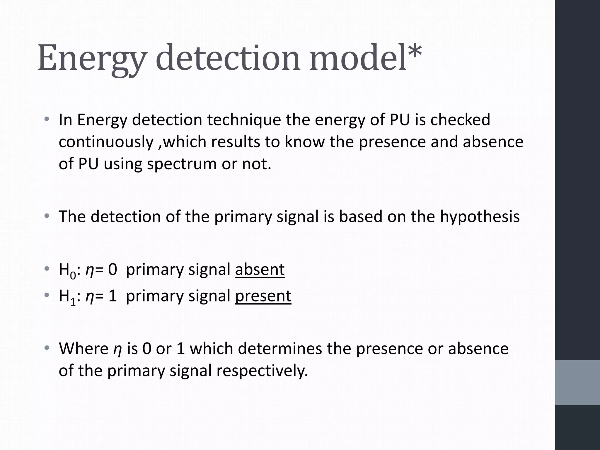 Energy detection model*
• In Energy detection technique the energy of PU is checked
continuously ,which results to know the presence and absence
of PU using spectrum or not.
• The detection of the primary signal is based on the hypothesis
• H0: η= 0 primary signal absent
• H1: η= 1 primary signal present
• Where η is 0 or 1 which determines the presence or absence
of the primary signal respectively.
 