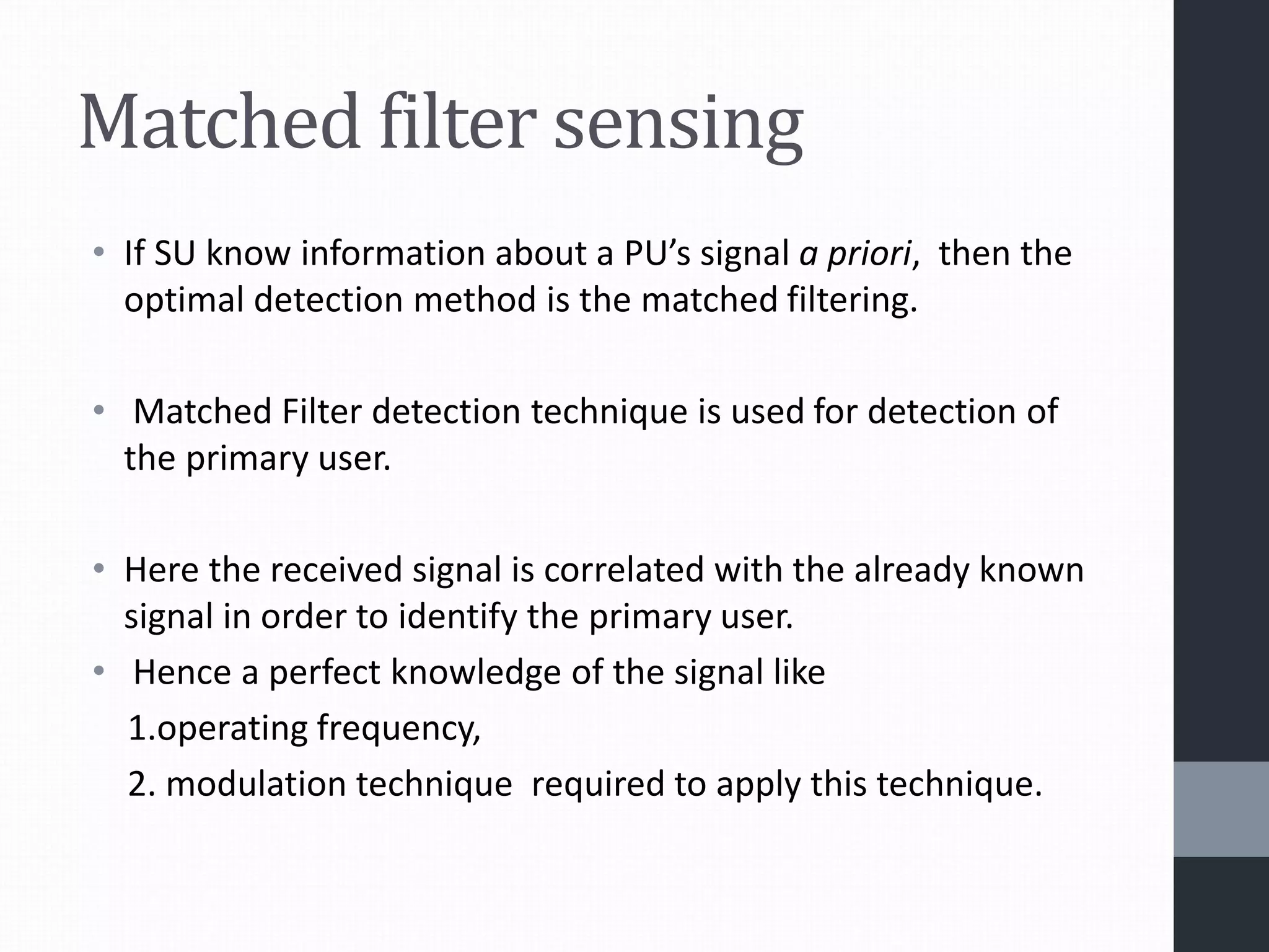 Matched filter sensing
• If SU know information about a PU’s signal a priori, then the
optimal detection method is the matched filtering.
• Matched Filter detection technique is used for detection of
the primary user.
• Here the received signal is correlated with the already known
signal in order to identify the primary user.
• Hence a perfect knowledge of the signal like
1.operating frequency,
2. modulation technique required to apply this technique.
 