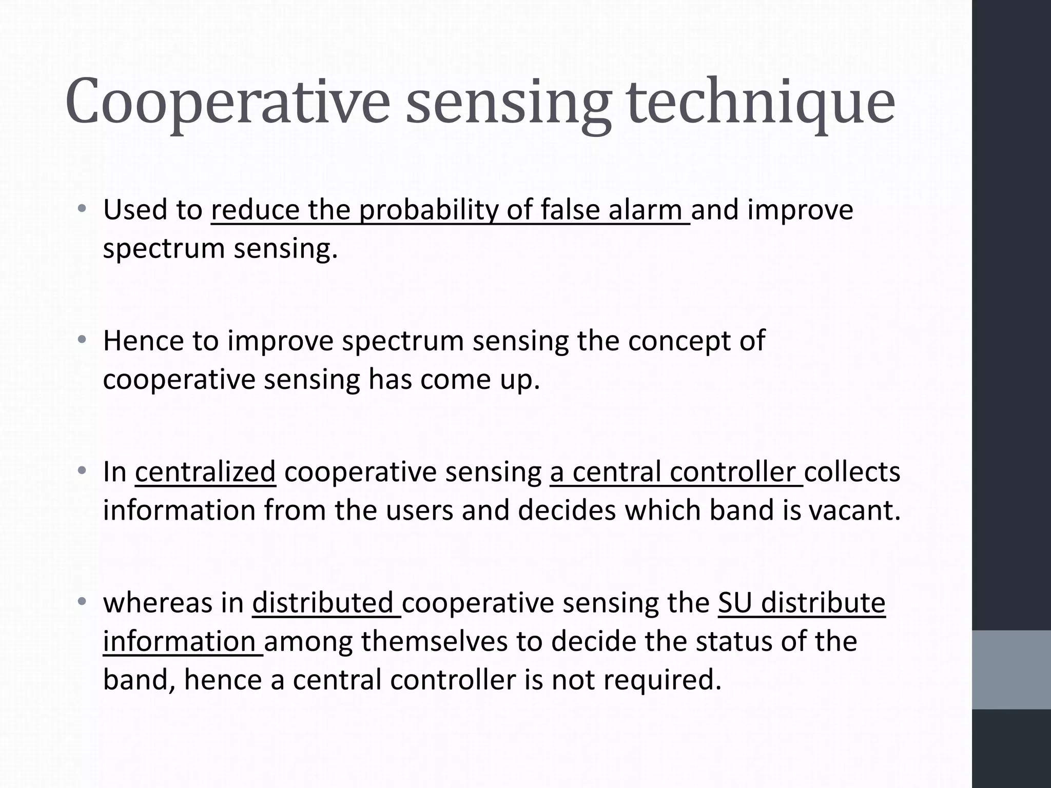 Cooperative sensing technique
• Used to reduce the probability of false alarm and improve
spectrum sensing.
• Hence to improve spectrum sensing the concept of
cooperative sensing has come up.
• In centralized cooperative sensing a central controller collects
information from the users and decides which band is vacant.
• whereas in distributed cooperative sensing the SU distribute
information among themselves to decide the status of the
band, hence a central controller is not required.
 