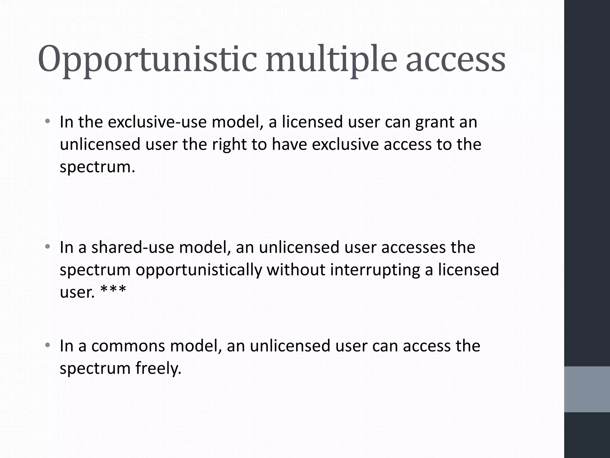 Opportunistic multiple access
• In the exclusive-use model, a licensed user can grant an
unlicensed user the right to have exclusive access to the
spectrum.
• In a shared-use model, an unlicensed user accesses the
spectrum opportunistically without interrupting a licensed
user. ***
• In a commons model, an unlicensed user can access the
spectrum freely.
 