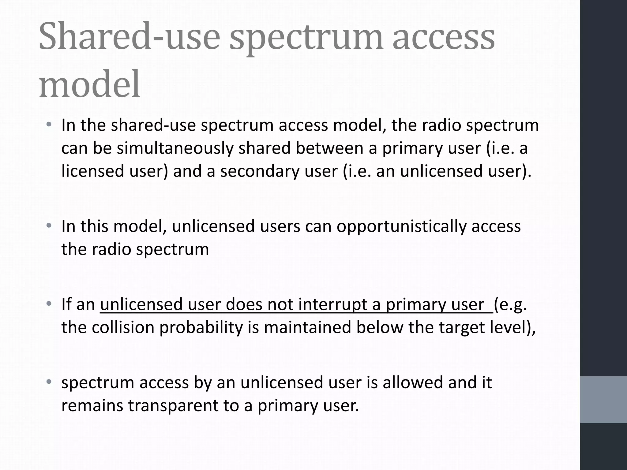 Shared-use spectrum access
model
• In the shared-use spectrum access model, the radio spectrum
can be simultaneously shared between a primary user (i.e. a
licensed user) and a secondary user (i.e. an unlicensed user).
• In this model, unlicensed users can opportunistically access
the radio spectrum
• If an unlicensed user does not interrupt a primary user (e.g.
the collision probability is maintained below the target level),
• spectrum access by an unlicensed user is allowed and it
remains transparent to a primary user.
 