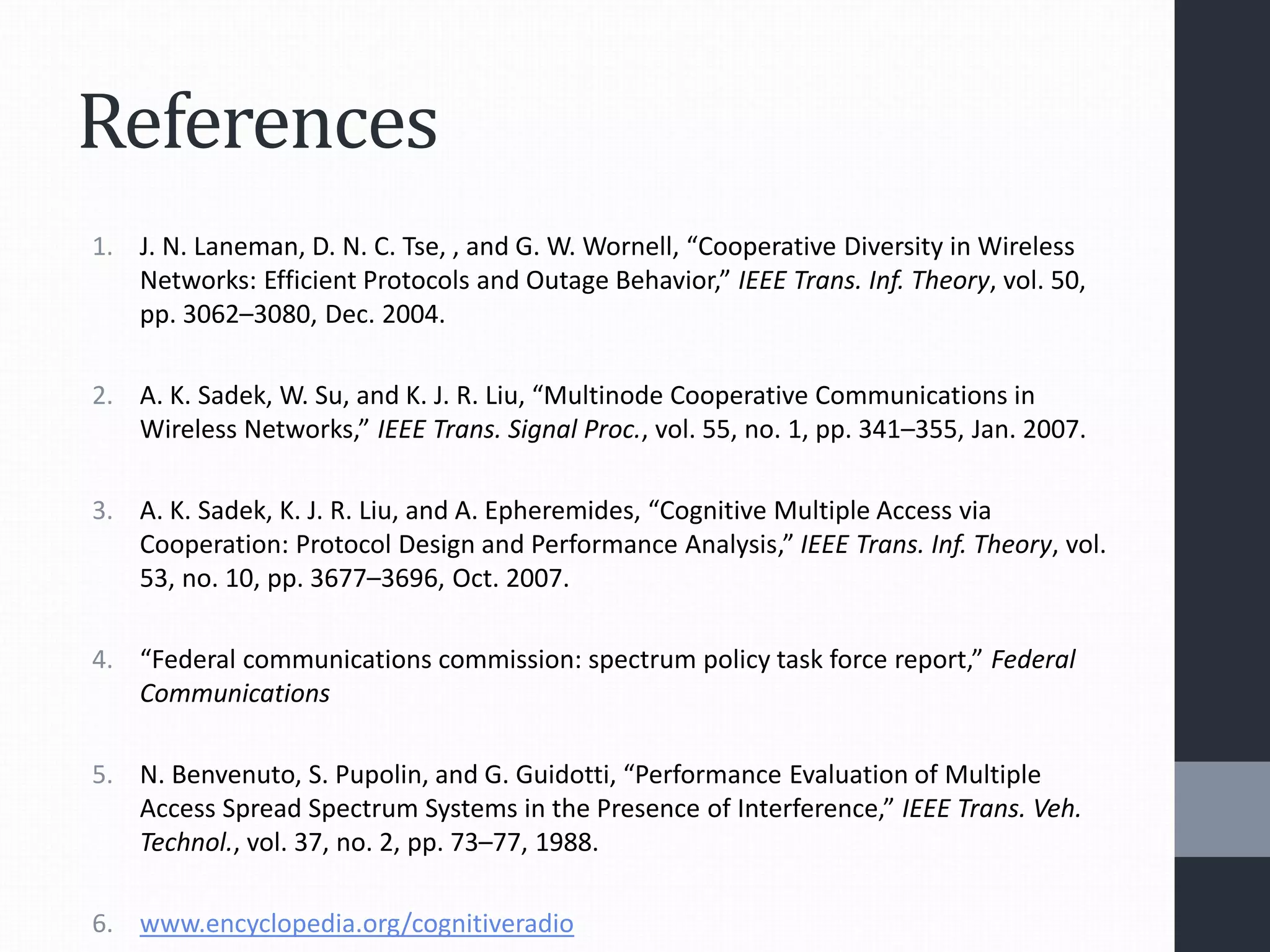 References
1. J. N. Laneman, D. N. C. Tse, , and G. W. Wornell, “Cooperative Diversity in Wireless
Networks: Efficient Protocols and Outage Behavior,” IEEE Trans. Inf. Theory, vol. 50,
pp. 3062–3080, Dec. 2004.
2. A. K. Sadek, W. Su, and K. J. R. Liu, “Multinode Cooperative Communications in
Wireless Networks,” IEEE Trans. Signal Proc., vol. 55, no. 1, pp. 341–355, Jan. 2007.
3. A. K. Sadek, K. J. R. Liu, and A. Epheremides, “Cognitive Multiple Access via
Cooperation: Protocol Design and Performance Analysis,” IEEE Trans. Inf. Theory, vol.
53, no. 10, pp. 3677–3696, Oct. 2007.
4. “Federal communications commission: spectrum policy task force report,” Federal
Communications
5. N. Benvenuto, S. Pupolin, and G. Guidotti, “Performance Evaluation of Multiple
Access Spread Spectrum Systems in the Presence of Interference,” IEEE Trans. Veh.
Technol., vol. 37, no. 2, pp. 73–77, 1988.
6. www.encyclopedia.org/cognitiveradio
 