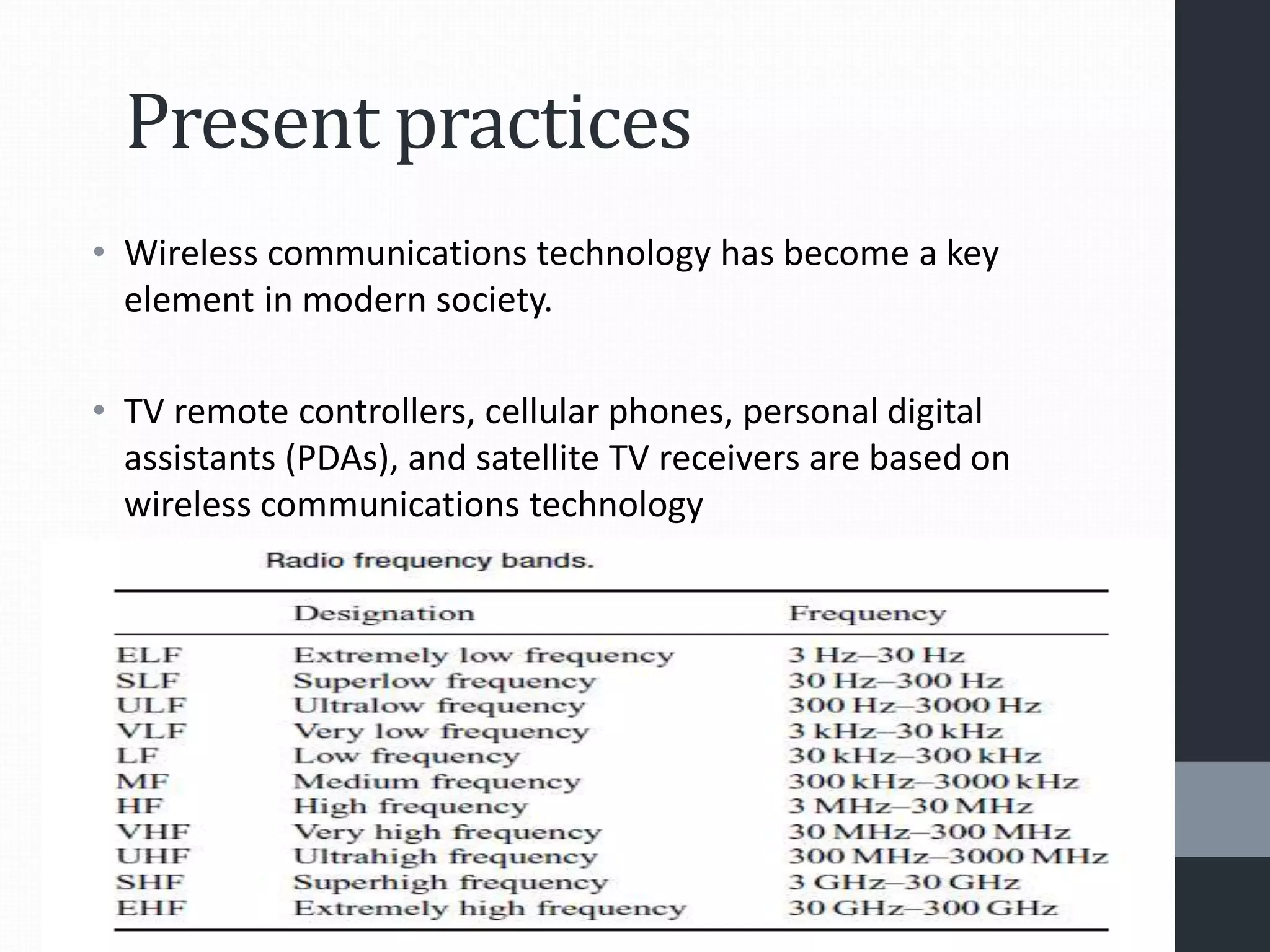 Present practices
• Wireless communications technology has become a key
element in modern society.
• TV remote controllers, cellular phones, personal digital
assistants (PDAs), and satellite TV receivers are based on
wireless communications technology
 