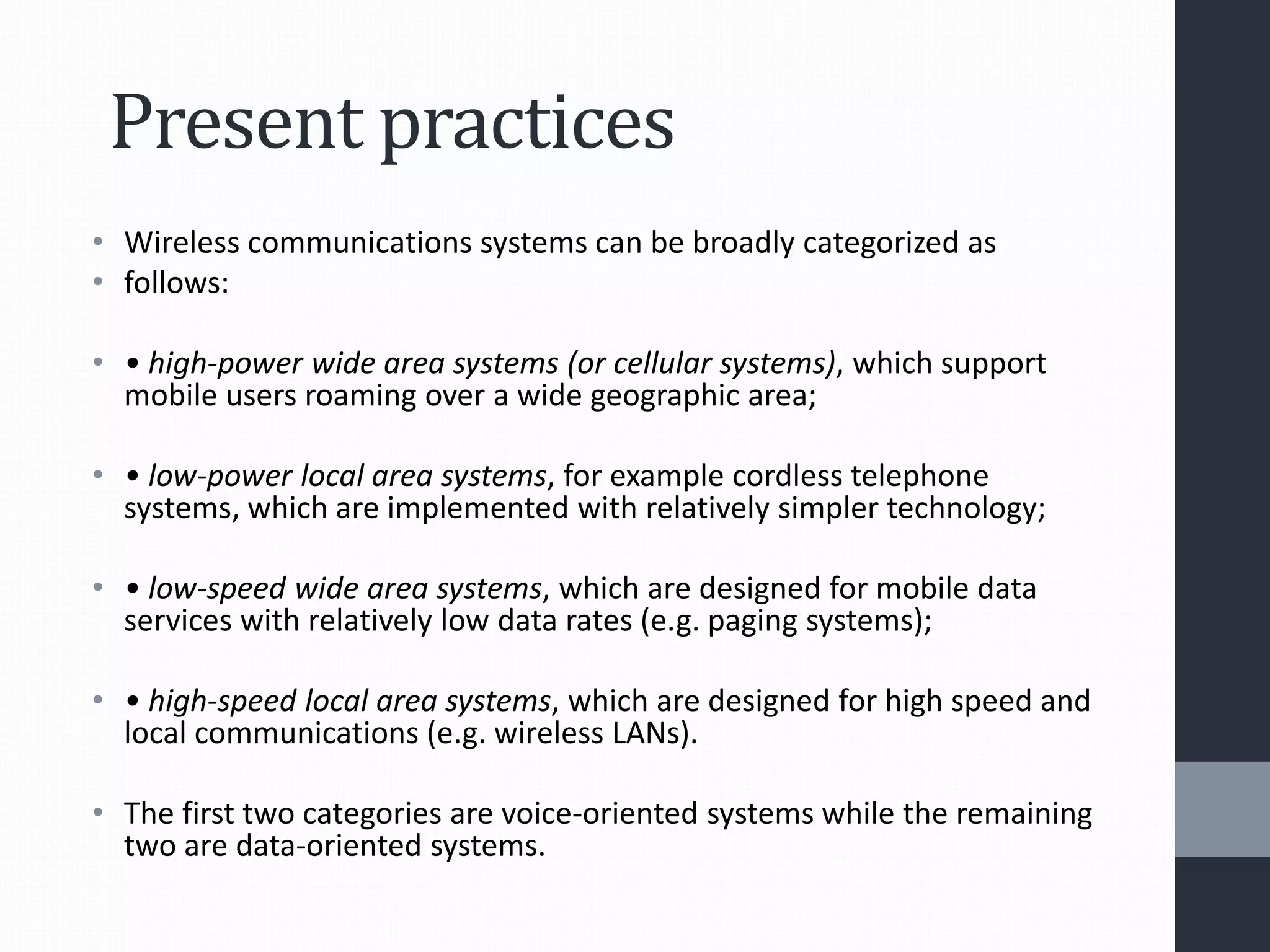 Present practices
• Wireless communications systems can be broadly categorized as
• follows:
• • high-power wide area systems (or cellular systems), which support
mobile users roaming over a wide geographic area;
• • low-power local area systems, for example cordless telephone
systems, which are implemented with relatively simpler technology;
• • low-speed wide area systems, which are designed for mobile data
services with relatively low data rates (e.g. paging systems);
• • high-speed local area systems, which are designed for high speed and
local communications (e.g. wireless LANs).
• The first two categories are voice-oriented systems while the remaining
two are data-oriented systems.
 