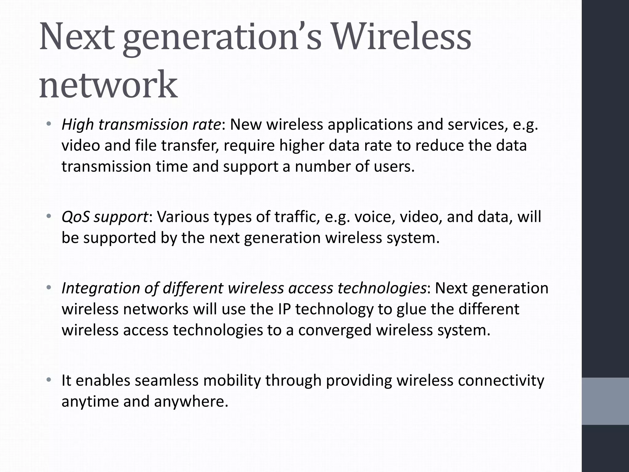 Next generation’s Wireless
network
• High transmission rate: New wireless applications and services, e.g.
video and file transfer, require higher data rate to reduce the data
transmission time and support a number of users.
• QoS support: Various types of traffic, e.g. voice, video, and data, will
be supported by the next generation wireless system.
• Integration of different wireless access technologies: Next generation
wireless networks will use the IP technology to glue the different
wireless access technologies to a converged wireless system.
• It enables seamless mobility through providing wireless connectivity
anytime and anywhere.
 