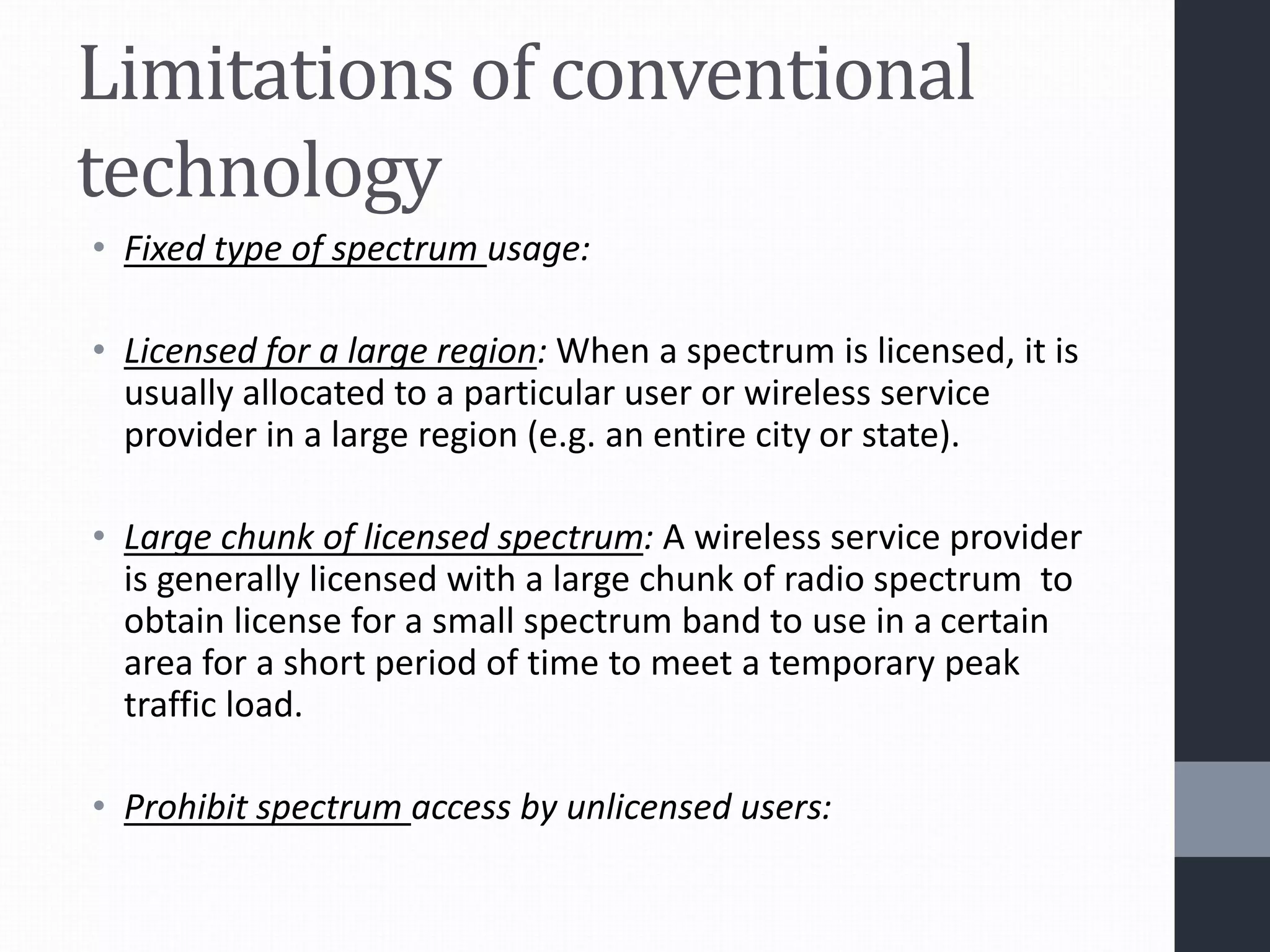 Limitations of conventional
technology
• Fixed type of spectrum usage:
• Licensed for a large region: When a spectrum is licensed, it is
usually allocated to a particular user or wireless service
provider in a large region (e.g. an entire city or state).
• Large chunk of licensed spectrum: A wireless service provider
is generally licensed with a large chunk of radio spectrum to
obtain license for a small spectrum band to use in a certain
area for a short period of time to meet a temporary peak
traffic load.
• Prohibit spectrum access by unlicensed users:
 