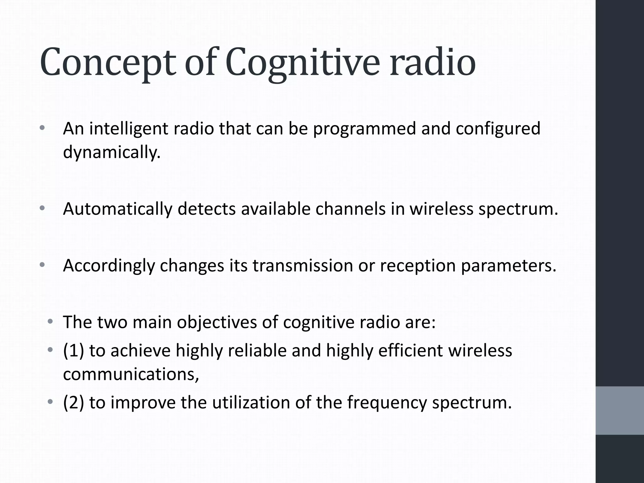Concept of Cognitive radio
• An intelligent radio that can be programmed and configured
dynamically.
• Automatically detects available channels in wireless spectrum.
• Accordingly changes its transmission or reception parameters.
• The two main objectives of cognitive radio are:
• (1) to achieve highly reliable and highly efficient wireless
communications,
• (2) to improve the utilization of the frequency spectrum.
 
