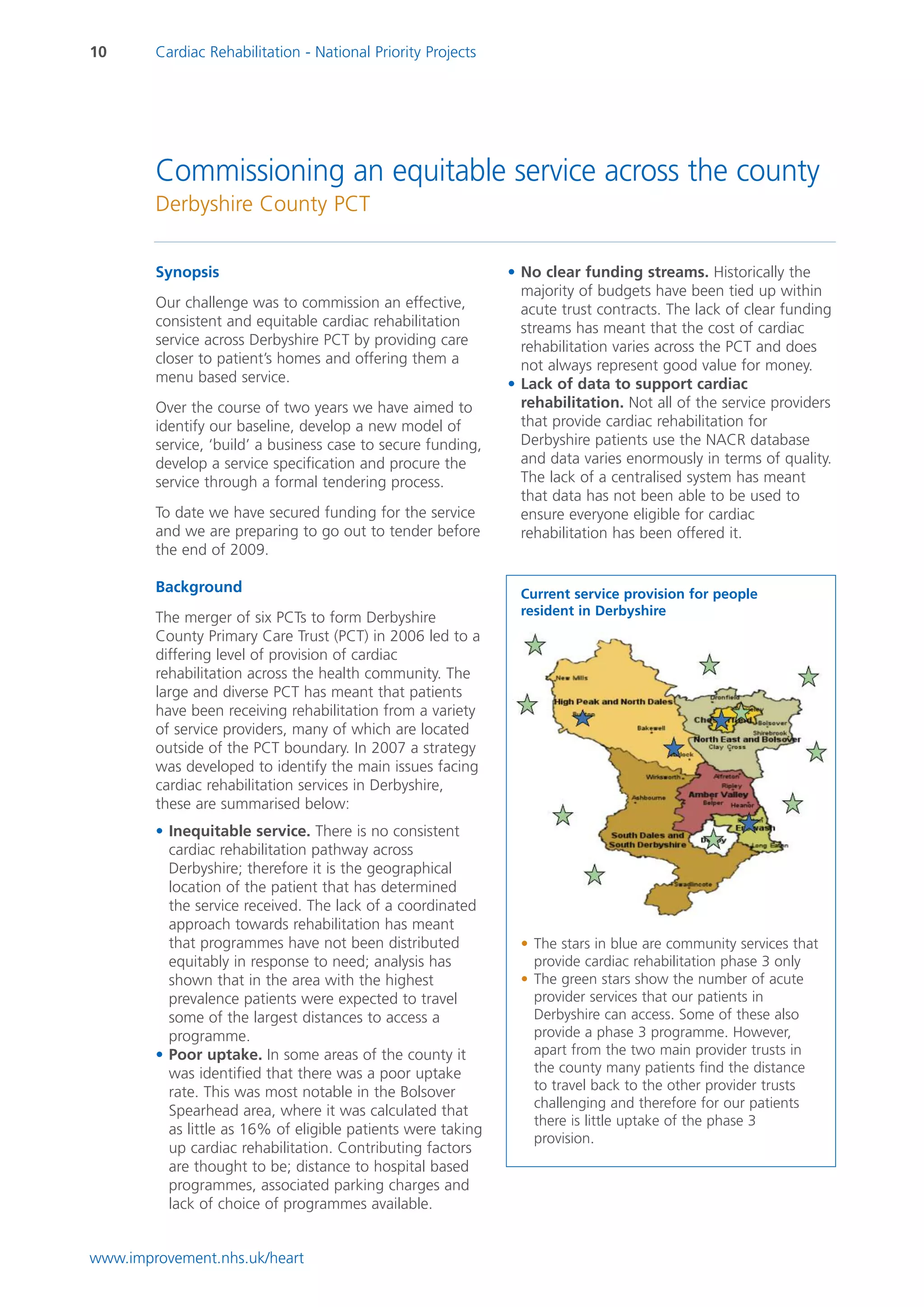 10      Cardiac Rehabilitation - National Priority Projects




        Commissioning an equitable service across the county
        Derbyshire County PCT


        Synopsis                                              • No clear funding streams. Historically the
                                                                majority of budgets have been tied up within
        Our challenge was to commission an effective,           acute trust contracts. The lack of clear funding
        consistent and equitable cardiac rehabilitation         streams has meant that the cost of cardiac
        service across Derbyshire PCT by providing care         rehabilitation varies across the PCT and does
        closer to patient’s homes and offering them a           not always represent good value for money.
        menu based service.                                   • Lack of data to support cardiac
        Over the course of two years we have aimed to           rehabilitation. Not all of the service providers
        identify our baseline, develop a new model of           that provide cardiac rehabilitation for
        service, ‘build’ a business case to secure funding,     Derbyshire patients use the NACR database
        develop a service specification and procure the         and data varies enormously in terms of quality.
        service through a formal tendering process.             The lack of a centralised system has meant
                                                                that data has not been able to be used to
        To date we have secured funding for the service         ensure everyone eligible for cardiac
        and we are preparing to go out to tender before         rehabilitation has been offered it.
        the end of 2009.

        Background                                              Current service provision for people
                                                                resident in Derbyshire
        The merger of six PCTs to form Derbyshire
        County Primary Care Trust (PCT) in 2006 led to a
        differing level of provision of cardiac
        rehabilitation across the health community. The
        large and diverse PCT has meant that patients
        have been receiving rehabilitation from a variety
        of service providers, many of which are located
        outside of the PCT boundary. In 2007 a strategy
        was developed to identify the main issues facing
        cardiac rehabilitation services in Derbyshire,
        these are summarised below:
        • Inequitable service. There is no consistent
          cardiac rehabilitation pathway across
          Derbyshire; therefore it is the geographical
          location of the patient that has determined
          the service received. The lack of a coordinated
          approach towards rehabilitation has meant
          that programmes have not been distributed             • The stars in blue are community services that
          equitably in response to need; analysis has             provide cardiac rehabilitation phase 3 only
          shown that in the area with the highest               • The green stars show the number of acute
          prevalence patients were expected to travel             provider services that our patients in
          some of the largest distances to access a               Derbyshire can access. Some of these also
          programme.                                              provide a phase 3 programme. However,
        • Poor uptake. In some areas of the county it             apart from the two main provider trusts in
          was identified that there was a poor uptake             the county many patients find the distance
          rate. This was most notable in the Bolsover             to travel back to the other provider trusts
                                                                  challenging and therefore for our patients
          Spearhead area, where it was calculated that
                                                                  there is little uptake of the phase 3
          as little as 16% of eligible patients were taking
                                                                  provision.
          up cardiac rehabilitation. Contributing factors
          are thought to be; distance to hospital based
          programmes, associated parking charges and
          lack of choice of programmes available.


www.improvement.nhs.uk/heart
 