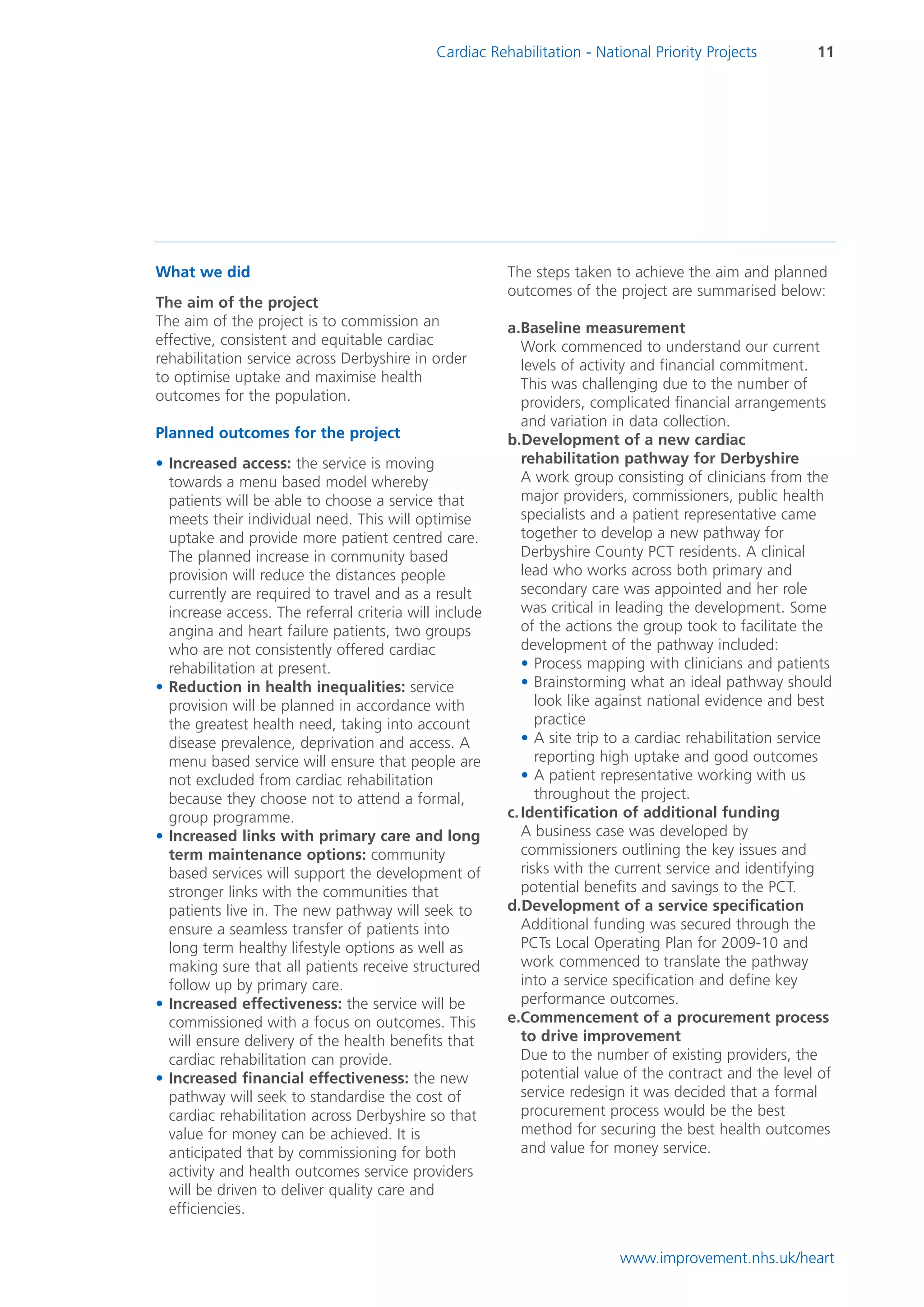 Cardiac Rehabilitation - National Priority Projects         11




What we did                                             The steps taken to achieve the aim and planned
                                                        outcomes of the project are summarised below:
The aim of the project
The aim of the project is to commission an              a.Baseline measurement
effective, consistent and equitable cardiac                Work commenced to understand our current
rehabilitation service across Derbyshire in order          levels of activity and financial commitment.
to optimise uptake and maximise health                     This was challenging due to the number of
outcomes for the population.                               providers, complicated financial arrangements
                                                           and variation in data collection.
Planned outcomes for the project                        b.Development of a new cardiac
• Increased access: the service is moving                  rehabilitation pathway for Derbyshire
  towards a menu based model whereby                       A work group consisting of clinicians from the
  patients will be able to choose a service that           major providers, commissioners, public health
  meets their individual need. This will optimise          specialists and a patient representative came
  uptake and provide more patient centred care.            together to develop a new pathway for
  The planned increase in community based                  Derbyshire County PCT residents. A clinical
  provision will reduce the distances people               lead who works across both primary and
  currently are required to travel and as a result         secondary care was appointed and her role
  increase access. The referral criteria will include      was critical in leading the development. Some
  angina and heart failure patients, two groups            of the actions the group took to facilitate the
  who are not consistently offered cardiac                 development of the pathway included:
  rehabilitation at present.                               • Process mapping with clinicians and patients
• Reduction in health inequalities: service                • Brainstorming what an ideal pathway should
  provision will be planned in accordance with                look like against national evidence and best
  the greatest health need, taking into account               practice
  disease prevalence, deprivation and access. A            • A site trip to a cardiac rehabilitation service
  menu based service will ensure that people are              reporting high uptake and good outcomes
  not excluded from cardiac rehabilitation                 • A patient representative working with us
  because they choose not to attend a formal,                 throughout the project.
  group programme.                                      c. Identification of additional funding
• Increased links with primary care and long               A business case was developed by
  term maintenance options: community                      commissioners outlining the key issues and
  based services will support the development of           risks with the current service and identifying
  stronger links with the communities that                 potential benefits and savings to the PCT.
  patients live in. The new pathway will seek to        d.Development of a service specification
  ensure a seamless transfer of patients into              Additional funding was secured through the
  long term healthy lifestyle options as well as           PCTs Local Operating Plan for 2009-10 and
  making sure that all patients receive structured         work commenced to translate the pathway
  follow up by primary care.                               into a service specification and define key
• Increased effectiveness: the service will be             performance outcomes.
  commissioned with a focus on outcomes. This           e.Commencement of a procurement process
  will ensure delivery of the health benefits that         to drive improvement
  cardiac rehabilitation can provide.                      Due to the number of existing providers, the
• Increased financial effectiveness: the new               potential value of the contract and the level of
  pathway will seek to standardise the cost of             service redesign it was decided that a formal
  cardiac rehabilitation across Derbyshire so that         procurement process would be the best
  value for money can be achieved. It is                   method for securing the best health outcomes
  anticipated that by commissioning for both               and value for money service.
  activity and health outcomes service providers
  will be driven to deliver quality care and
  efficiencies.


                                                                          www.improvement.nhs.uk/heart
 