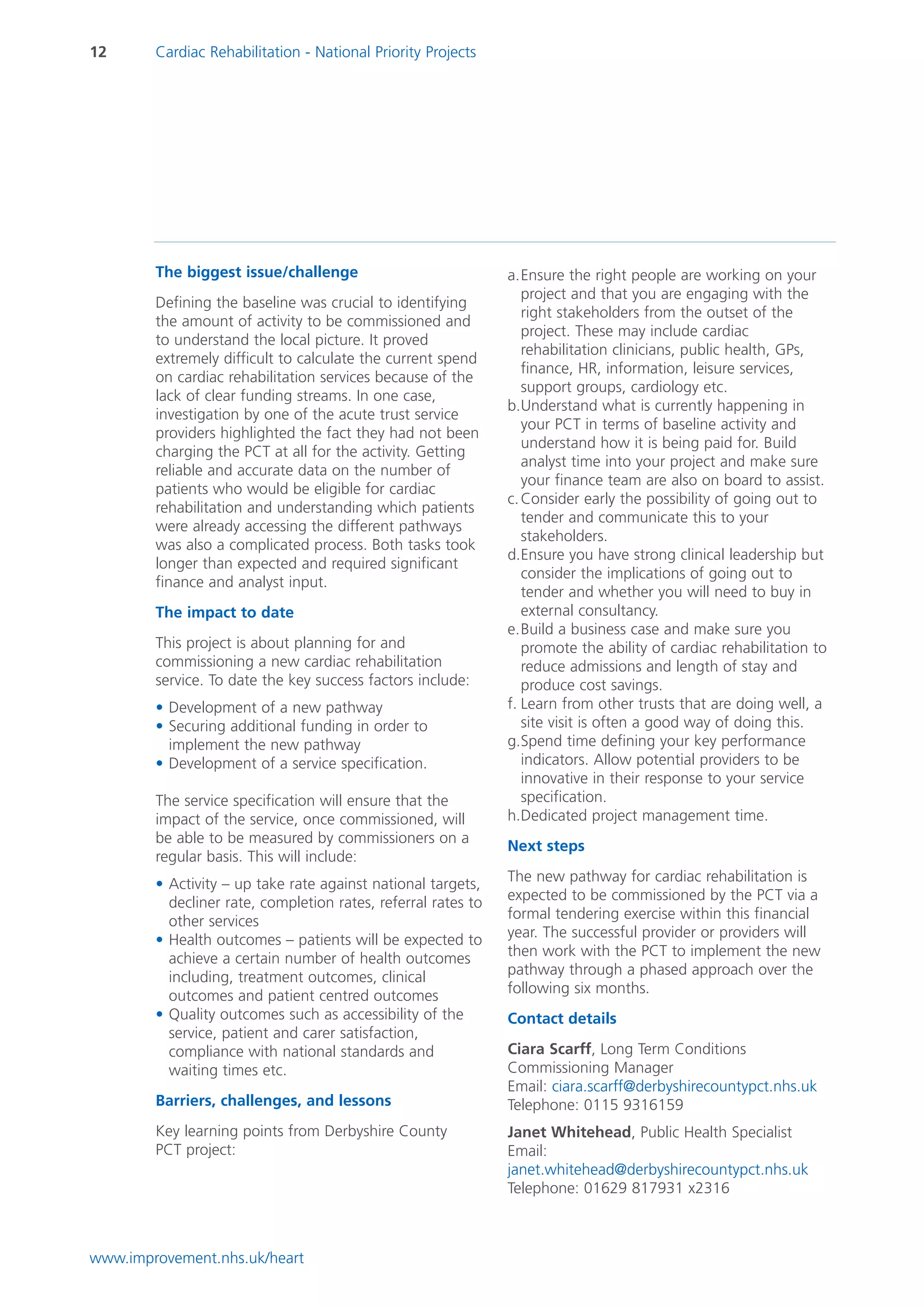 12      Cardiac Rehabilitation - National Priority Projects




        The biggest issue/challenge                            a.Ensure the right people are working on your
                                                                  project and that you are engaging with the
        Defining the baseline was crucial to identifying
                                                                  right stakeholders from the outset of the
        the amount of activity to be commissioned and
                                                                  project. These may include cardiac
        to understand the local picture. It proved
                                                                  rehabilitation clinicians, public health, GPs,
        extremely difficult to calculate the current spend
                                                                  finance, HR, information, leisure services,
        on cardiac rehabilitation services because of the
                                                                  support groups, cardiology etc.
        lack of clear funding streams. In one case,
                                                               b.Understand what is currently happening in
        investigation by one of the acute trust service
                                                                  your PCT in terms of baseline activity and
        providers highlighted the fact they had not been
                                                                  understand how it is being paid for. Build
        charging the PCT at all for the activity. Getting
                                                                  analyst time into your project and make sure
        reliable and accurate data on the number of
                                                                  your finance team are also on board to assist.
        patients who would be eligible for cardiac
                                                               c. Consider early the possibility of going out to
        rehabilitation and understanding which patients
                                                                  tender and communicate this to your
        were already accessing the different pathways
                                                                  stakeholders.
        was also a complicated process. Both tasks took
                                                               d.Ensure you have strong clinical leadership but
        longer than expected and required significant
                                                                  consider the implications of going out to
        finance and analyst input.
                                                                  tender and whether you will need to buy in
        The impact to date                                        external consultancy.
                                                               e.Build a business case and make sure you
        This project is about planning for and                    promote the ability of cardiac rehabilitation to
        commissioning a new cardiac rehabilitation                reduce admissions and length of stay and
        service. To date the key success factors include:         produce cost savings.
        • Development of a new pathway                         f. Learn from other trusts that are doing well, a
        • Securing additional funding in order to                 site visit is often a good way of doing this.
          implement the new pathway                            g.Spend time defining your key performance
        • Development of a service specification.                 indicators. Allow potential providers to be
                                                                  innovative in their response to your service
        The service specification will ensure that the            specification.
        impact of the service, once commissioned, will         h.Dedicated project management time.
        be able to be measured by commissioners on a
                                                               Next steps
        regular basis. This will include:
        • Activity – up take rate against national targets,    The new pathway for cardiac rehabilitation is
          decliner rate, completion rates, referral rates to   expected to be commissioned by the PCT via a
          other services                                       formal tendering exercise within this financial
        • Health outcomes – patients will be expected to       year. The successful provider or providers will
          achieve a certain number of health outcomes          then work with the PCT to implement the new
          including, treatment outcomes, clinical              pathway through a phased approach over the
          outcomes and patient centred outcomes                following six months.
        • Quality outcomes such as accessibility of the        Contact details
          service, patient and carer satisfaction,
          compliance with national standards and               Ciara Scarff, Long Term Conditions
          waiting times etc.                                   Commissioning Manager
                                                               Email: ciara.scarff@derbyshirecountypct.nhs.uk
        Barriers, challenges, and lessons                      Telephone: 0115 9316159
        Key learning points from Derbyshire County             Janet Whitehead, Public Health Specialist
        PCT project:                                           Email:
                                                               janet.whitehead@derbyshirecountypct.nhs.uk
                                                               Telephone: 01629 817931 x2316



www.improvement.nhs.uk/heart
 
