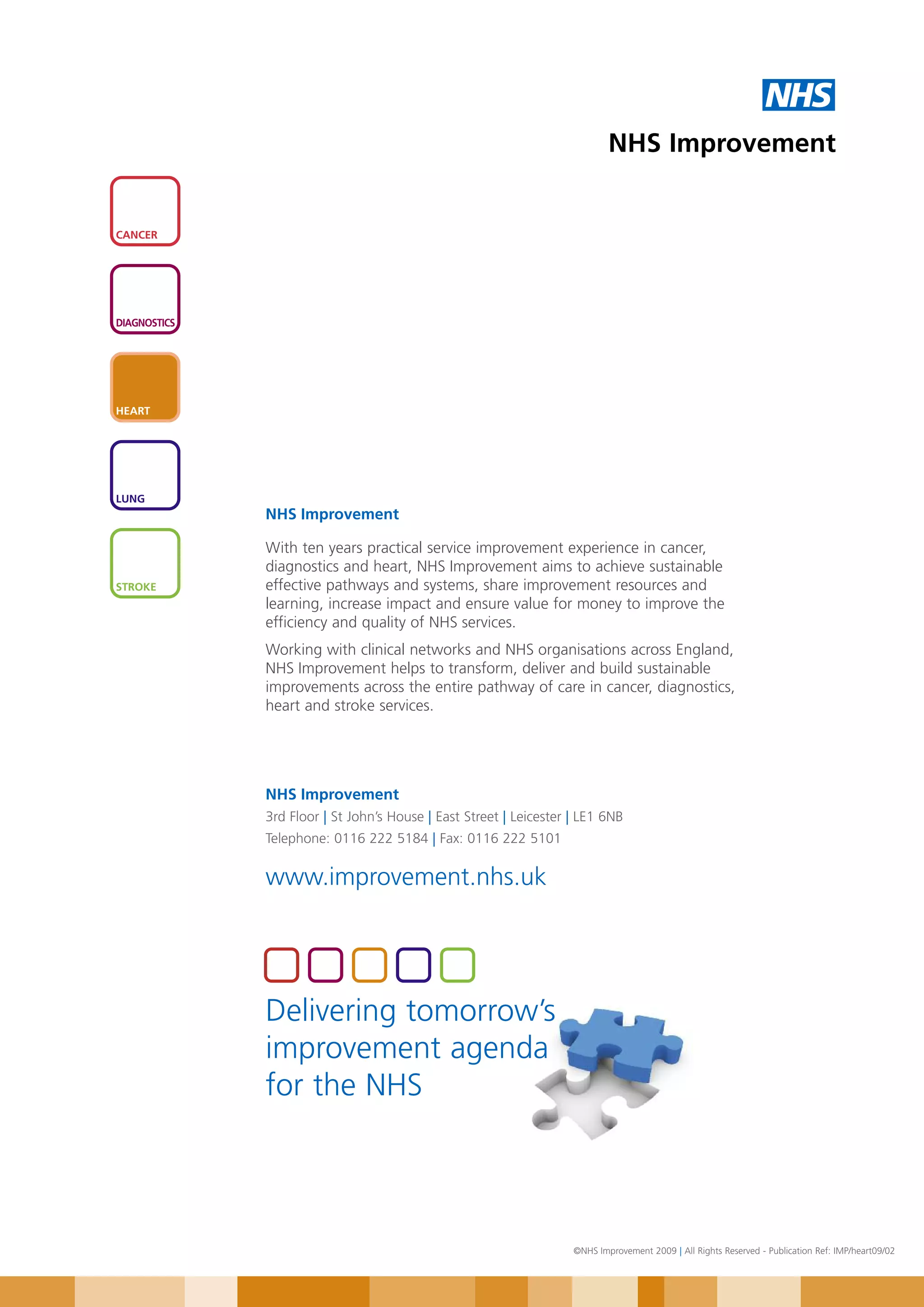NHS
                                                                            NHS Improvement


CANCER




DIAGNOSTICS




HEART




LUNG
              NHS Improvement

              With ten years practical service improvement experience in cancer,
              diagnostics and heart, NHS Improvement aims to achieve sustainable
STROKE        effective pathways and systems, share improvement resources and
              learning, increase impact and ensure value for money to improve the
              efficiency and quality of NHS services.
              Working with clinical networks and NHS organisations across England,
              NHS Improvement helps to transform, deliver and build sustainable
              improvements across the entire pathway of care in cancer, diagnostics,
              heart and stroke services.




              NHS Improvement
              3rd Floor | St John’s House | East Street | Leicester | LE1 6NB
              Telephone: 0116 222 5184 | Fax: 0116 222 5101

              www.improvement.nhs.uk




              Delivering tomorrow’s
              improvement agenda
              for the NHS




                                                                    ©NHS Improvement 2009 | All Rights Reserved - Publication Ref: IMP/heart09/02
 