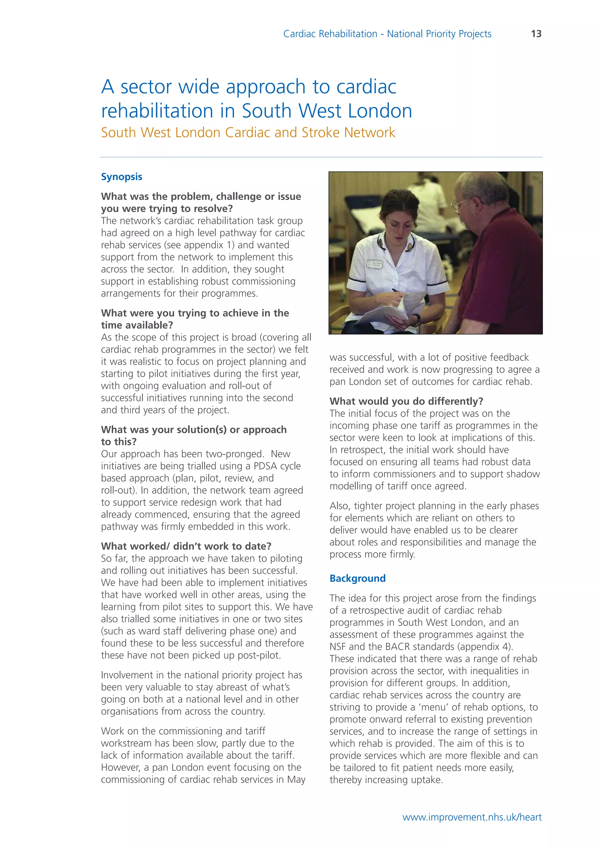 Cardiac Rehabilitation - National Priority Projects        13




A sector wide approach to cardiac
rehabilitation in South West London
South West London Cardiac and Stroke Network


Synopsis
What was the problem, challenge or issue
you were trying to resolve?
The network’s cardiac rehabilitation task group
had agreed on a high level pathway for cardiac
rehab services (see appendix 1) and wanted
support from the network to implement this
across the sector. In addition, they sought
support in establishing robust commissioning
arrangements for their programmes.
What were you trying to achieve in the
time available?
As the scope of this project is broad (covering all
cardiac rehab programmes in the sector) we felt
it was realistic to focus on project planning and       was successful, with a lot of positive feedback
starting to pilot initiatives during the first year,    received and work is now progressing to agree a
with ongoing evaluation and roll-out of                 pan London set of outcomes for cardiac rehab.
successful initiatives running into the second          What would you do differently?
and third years of the project.                         The initial focus of the project was on the
What was your solution(s) or approach                   incoming phase one tariff as programmes in the
to this?                                                sector were keen to look at implications of this.
Our approach has been two-pronged. New                  In retrospect, the initial work should have
initiatives are being trialled using a PDSA cycle       focused on ensuring all teams had robust data
based approach (plan, pilot, review, and                to inform commissioners and to support shadow
roll-out). In addition, the network team agreed         modelling of tariff once agreed.
to support service redesign work that had               Also, tighter project planning in the early phases
already commenced, ensuring that the agreed             for elements which are reliant on others to
pathway was firmly embedded in this work.               deliver would have enabled us to be clearer
What worked/ didn’t work to date?                       about roles and responsibilities and manage the
So far, the approach we have taken to piloting          process more firmly.
and rolling out initiatives has been successful.
We have had been able to implement initiatives          Background
that have worked well in other areas, using the         The idea for this project arose from the findings
learning from pilot sites to support this. We have      of a retrospective audit of cardiac rehab
also trialled some initiatives in one or two sites      programmes in South West London, and an
(such as ward staff delivering phase one) and           assessment of these programmes against the
found these to be less successful and therefore         NSF and the BACR standards (appendix 4).
these have not been picked up post-pilot.               These indicated that there was a range of rehab
Involvement in the national priority project has        provision across the sector, with inequalities in
been very valuable to stay abreast of what’s            provision for different groups. In addition,
going on both at a national level and in other          cardiac rehab services across the country are
organisations from across the country.                  striving to provide a ‘menu’ of rehab options, to
                                                        promote onward referral to existing prevention
Work on the commissioning and tariff                    services, and to increase the range of settings in
workstream has been slow, partly due to the             which rehab is provided. The aim of this is to
lack of information available about the tariff.         provide services which are more flexible and can
However, a pan London event focusing on the             be tailored to fit patient needs more easily,
commissioning of cardiac rehab services in May          thereby increasing uptake.


                                                                          www.improvement.nhs.uk/heart
 
