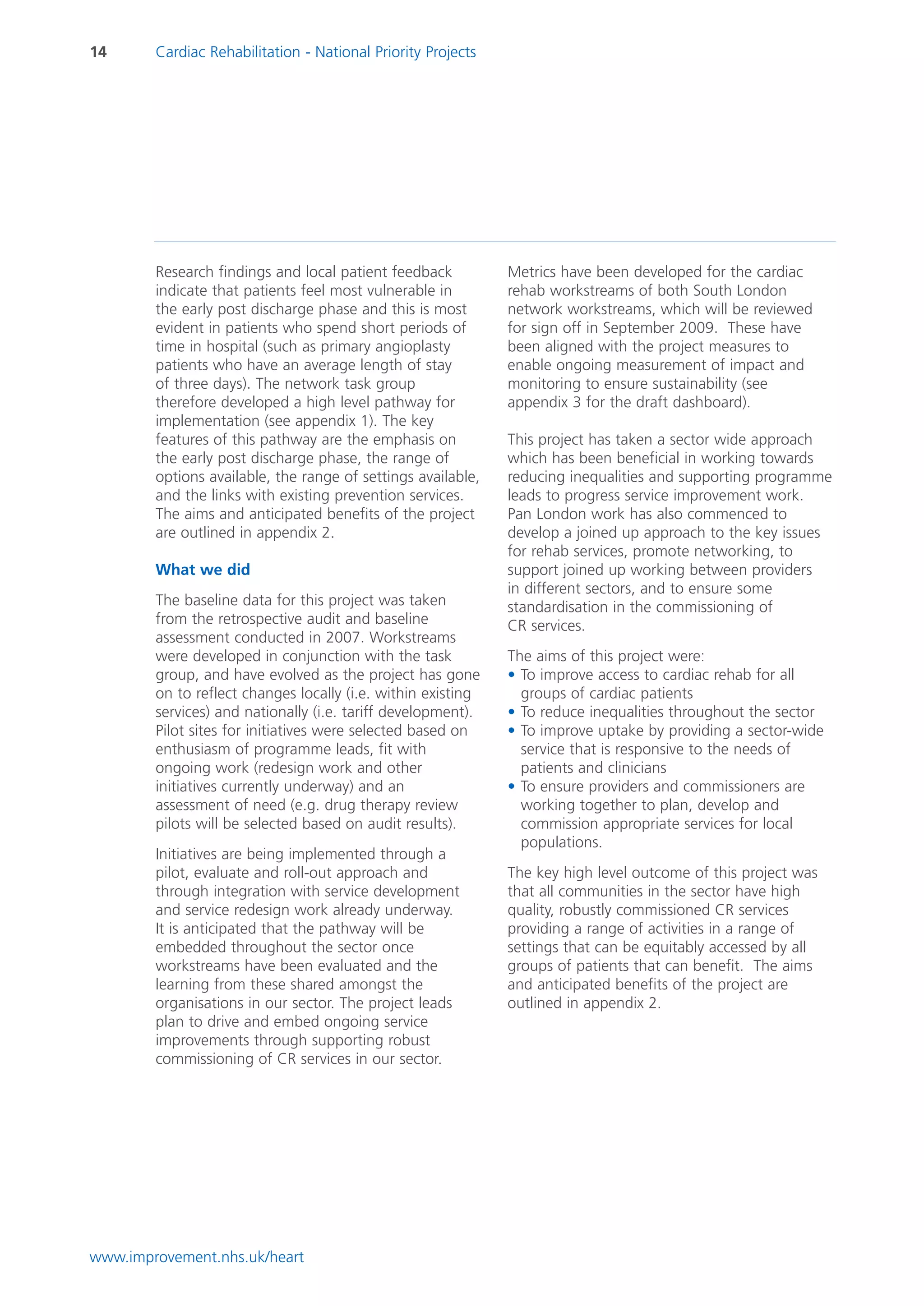 14      Cardiac Rehabilitation - National Priority Projects




        Research findings and local patient feedback          Metrics have been developed for the cardiac
        indicate that patients feel most vulnerable in        rehab workstreams of both South London
        the early post discharge phase and this is most       network workstreams, which will be reviewed
        evident in patients who spend short periods of        for sign off in September 2009. These have
        time in hospital (such as primary angioplasty         been aligned with the project measures to
        patients who have an average length of stay           enable ongoing measurement of impact and
        of three days). The network task group                monitoring to ensure sustainability (see
        therefore developed a high level pathway for          appendix 3 for the draft dashboard).
        implementation (see appendix 1). The key
        features of this pathway are the emphasis on          This project has taken a sector wide approach
        the early post discharge phase, the range of          which has been beneficial in working towards
        options available, the range of settings available,   reducing inequalities and supporting programme
        and the links with existing prevention services.      leads to progress service improvement work.
        The aims and anticipated benefits of the project      Pan London work has also commenced to
        are outlined in appendix 2.                           develop a joined up approach to the key issues
                                                              for rehab services, promote networking, to
        What we did                                           support joined up working between providers
                                                              in different sectors, and to ensure some
        The baseline data for this project was taken          standardisation in the commissioning of
        from the retrospective audit and baseline             CR services.
        assessment conducted in 2007. Workstreams
        were developed in conjunction with the task           The aims of this project were:
        group, and have evolved as the project has gone       • To improve access to cardiac rehab for all
        on to reflect changes locally (i.e. within existing     groups of cardiac patients
        services) and nationally (i.e. tariff development).   • To reduce inequalities throughout the sector
        Pilot sites for initiatives were selected based on    • To improve uptake by providing a sector-wide
        enthusiasm of programme leads, fit with                 service that is responsive to the needs of
        ongoing work (redesign work and other                   patients and clinicians
        initiatives currently underway) and an                • To ensure providers and commissioners are
        assessment of need (e.g. drug therapy review            working together to plan, develop and
        pilots will be selected based on audit results).        commission appropriate services for local
                                                                populations.
        Initiatives are being implemented through a
        pilot, evaluate and roll-out approach and             The key high level outcome of this project was
        through integration with service development          that all communities in the sector have high
        and service redesign work already underway.           quality, robustly commissioned CR services
        It is anticipated that the pathway will be            providing a range of activities in a range of
        embedded throughout the sector once                   settings that can be equitably accessed by all
        workstreams have been evaluated and the               groups of patients that can benefit. The aims
        learning from these shared amongst the                and anticipated benefits of the project are
        organisations in our sector. The project leads        outlined in appendix 2.
        plan to drive and embed ongoing service
        improvements through supporting robust
        commissioning of CR services in our sector.




www.improvement.nhs.uk/heart
 