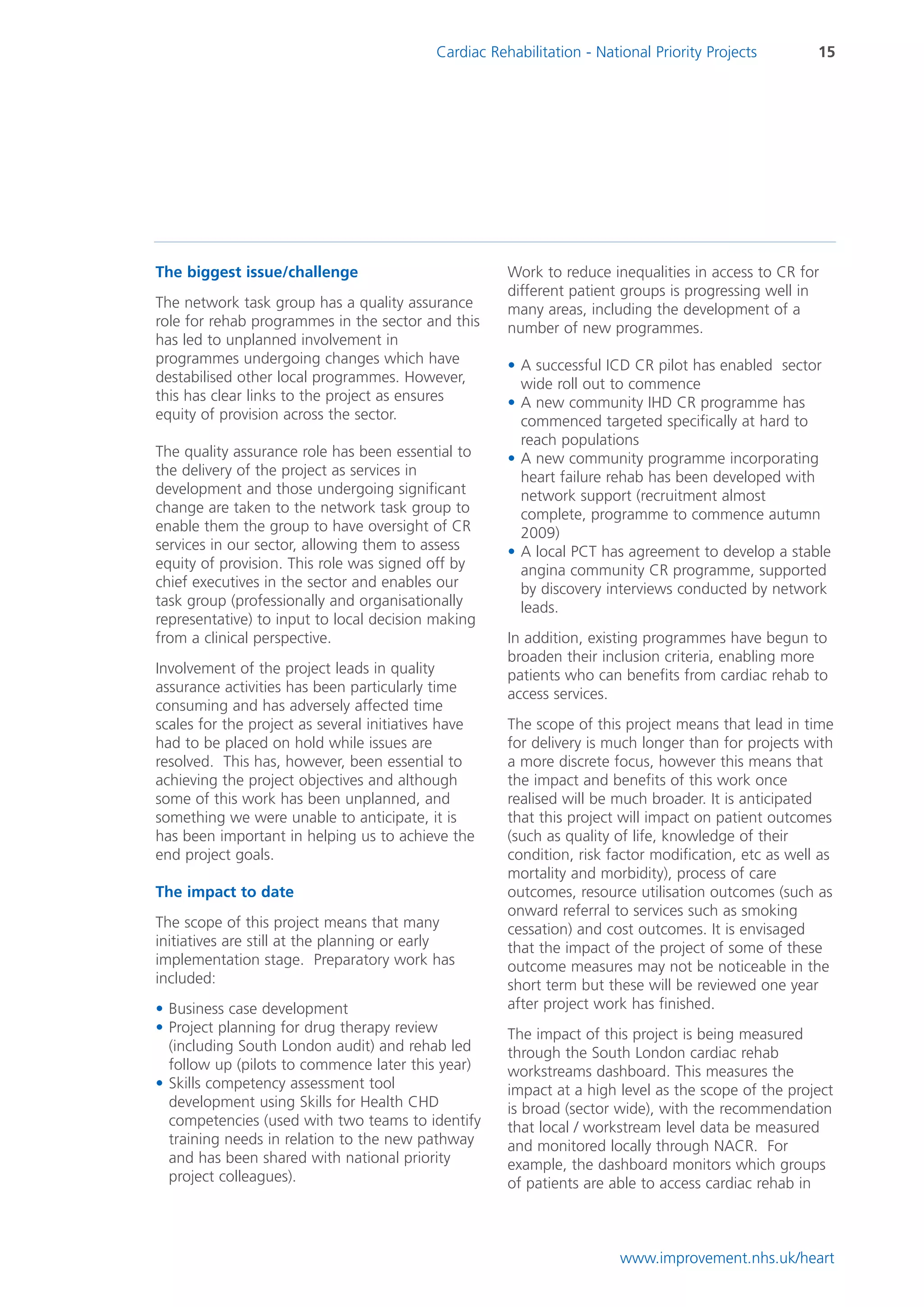 Cardiac Rehabilitation - National Priority Projects        15




The biggest issue/challenge                            Work to reduce inequalities in access to CR for
                                                       different patient groups is progressing well in
The network task group has a quality assurance         many areas, including the development of a
role for rehab programmes in the sector and this       number of new programmes.
has led to unplanned involvement in
programmes undergoing changes which have               • A successful ICD CR pilot has enabled sector
destabilised other local programmes. However,            wide roll out to commence
this has clear links to the project as ensures         • A new community IHD CR programme has
equity of provision across the sector.                   commenced targeted specifically at hard to
                                                         reach populations
The quality assurance role has been essential to       • A new community programme incorporating
the delivery of the project as services in               heart failure rehab has been developed with
development and those undergoing significant             network support (recruitment almost
change are taken to the network task group to            complete, programme to commence autumn
enable them the group to have oversight of CR            2009)
services in our sector, allowing them to assess        • A local PCT has agreement to develop a stable
equity of provision. This role was signed off by         angina community CR programme, supported
chief executives in the sector and enables our           by discovery interviews conducted by network
task group (professionally and organisationally          leads.
representative) to input to local decision making
from a clinical perspective.                           In addition, existing programmes have begun to
                                                       broaden their inclusion criteria, enabling more
Involvement of the project leads in quality            patients who can benefits from cardiac rehab to
assurance activities has been particularly time        access services.
consuming and has adversely affected time
scales for the project as several initiatives have     The scope of this project means that lead in time
had to be placed on hold while issues are              for delivery is much longer than for projects with
resolved. This has, however, been essential to         a more discrete focus, however this means that
achieving the project objectives and although          the impact and benefits of this work once
some of this work has been unplanned, and              realised will be much broader. It is anticipated
something we were unable to anticipate, it is          that this project will impact on patient outcomes
has been important in helping us to achieve the        (such as quality of life, knowledge of their
end project goals.                                     condition, risk factor modification, etc as well as
                                                       mortality and morbidity), process of care
The impact to date                                     outcomes, resource utilisation outcomes (such as
                                                       onward referral to services such as smoking
The scope of this project means that many              cessation) and cost outcomes. It is envisaged
initiatives are still at the planning or early         that the impact of the project of some of these
implementation stage. Preparatory work has             outcome measures may not be noticeable in the
included:                                              short term but these will be reviewed one year
• Business case development                            after project work has finished.
• Project planning for drug therapy review             The impact of this project is being measured
  (including South London audit) and rehab led         through the South London cardiac rehab
  follow up (pilots to commence later this year)       workstreams dashboard. This measures the
• Skills competency assessment tool                    impact at a high level as the scope of the project
  development using Skills for Health CHD              is broad (sector wide), with the recommendation
  competencies (used with two teams to identify        that local / workstream level data be measured
  training needs in relation to the new pathway        and monitored locally through NACR. For
  and has been shared with national priority           example, the dashboard monitors which groups
  project colleagues).                                 of patients are able to access cardiac rehab in



                                                                         www.improvement.nhs.uk/heart
 