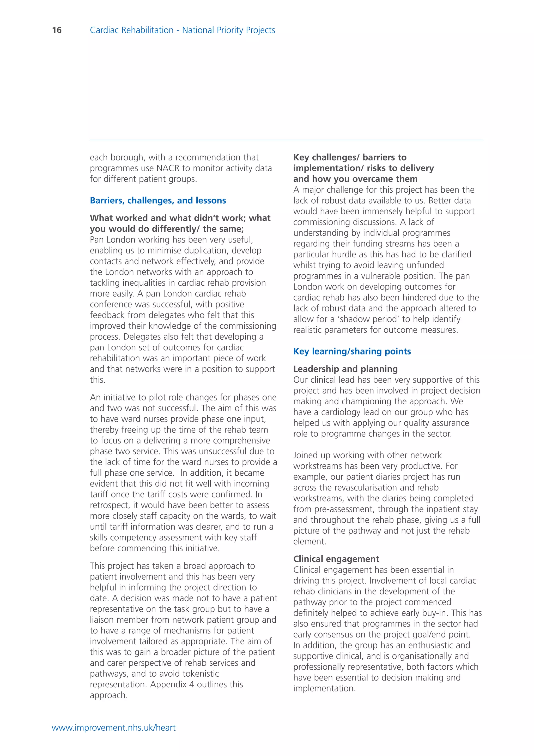 16      Cardiac Rehabilitation - National Priority Projects




        each borough, with a recommendation that              Key challenges/ barriers to
        programmes use NACR to monitor activity data          implementation/ risks to delivery
        for different patient groups.                         and how you overcame them
                                                              A major challenge for this project has been the
        Barriers, challenges, and lessons                     lack of robust data available to us. Better data
                                                              would have been immensely helpful to support
        What worked and what didn’t work; what                commissioning discussions. A lack of
        you would do differently/ the same;                   understanding by individual programmes
        Pan London working has been very useful,              regarding their funding streams has been a
        enabling us to minimise duplication, develop          particular hurdle as this has had to be clarified
        contacts and network effectively, and provide         whilst trying to avoid leaving unfunded
        the London networks with an approach to               programmes in a vulnerable position. The pan
        tackling inequalities in cardiac rehab provision      London work on developing outcomes for
        more easily. A pan London cardiac rehab               cardiac rehab has also been hindered due to the
        conference was successful, with positive              lack of robust data and the approach altered to
        feedback from delegates who felt that this            allow for a ‘shadow period’ to help identify
        improved their knowledge of the commissioning         realistic parameters for outcome measures.
        process. Delegates also felt that developing a
        pan London set of outcomes for cardiac                Key learning/sharing points
        rehabilitation was an important piece of work
        and that networks were in a position to support       Leadership and planning
        this.                                                 Our clinical lead has been very supportive of this
                                                              project and has been involved in project decision
        An initiative to pilot role changes for phases one    making and championing the approach. We
        and two was not successful. The aim of this was       have a cardiology lead on our group who has
        to have ward nurses provide phase one input,          helped us with applying our quality assurance
        thereby freeing up the time of the rehab team         role to programme changes in the sector.
        to focus on a delivering a more comprehensive
        phase two service. This was unsuccessful due to       Joined up working with other network
        the lack of time for the ward nurses to provide a     workstreams has been very productive. For
        full phase one service. In addition, it became        example, our patient diaries project has run
        evident that this did not fit well with incoming      across the revascularisation and rehab
        tariff once the tariff costs were confirmed. In       workstreams, with the diaries being completed
        retrospect, it would have been better to assess       from pre-assessment, through the inpatient stay
        more closely staff capacity on the wards, to wait     and throughout the rehab phase, giving us a full
        until tariff information was clearer, and to run a    picture of the pathway and not just the rehab
        skills competency assessment with key staff           element.
        before commencing this initiative.
                                                              Clinical engagement
        This project has taken a broad approach to            Clinical engagement has been essential in
        patient involvement and this has been very            driving this project. Involvement of local cardiac
        helpful in informing the project direction to         rehab clinicians in the development of the
        date. A decision was made not to have a patient       pathway prior to the project commenced
        representative on the task group but to have a        definitely helped to achieve early buy-in. This has
        liaison member from network patient group and         also ensured that programmes in the sector had
        to have a range of mechanisms for patient             early consensus on the project goal/end point.
        involvement tailored as appropriate. The aim of       In addition, the group has an enthusiastic and
        this was to gain a broader picture of the patient     supportive clinical, and is organisationally and
        and carer perspective of rehab services and           professionally representative, both factors which
        pathways, and to avoid tokenistic                     have been essential to decision making and
        representation. Appendix 4 outlines this              implementation.
        approach.


www.improvement.nhs.uk/heart
 