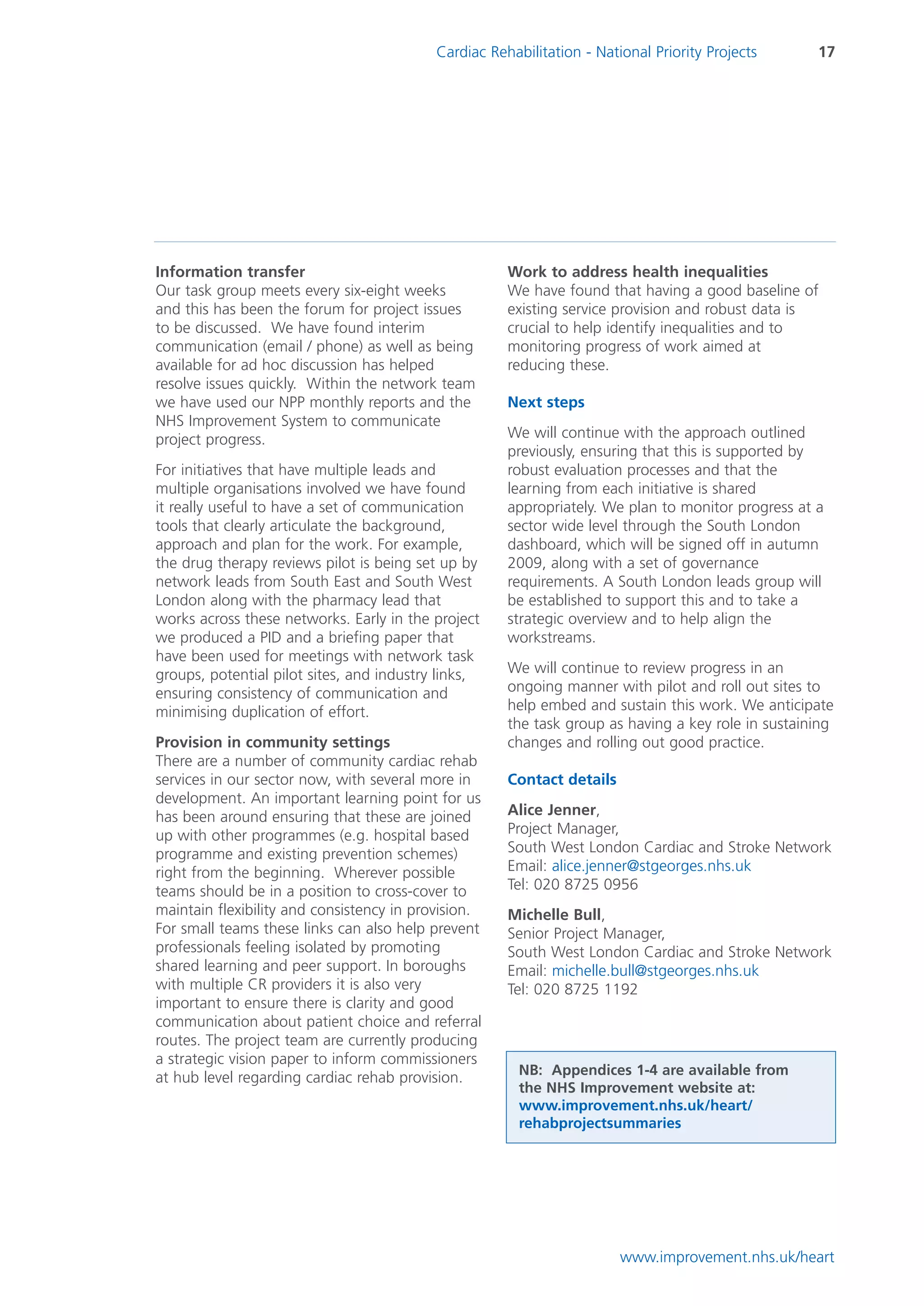 Cardiac Rehabilitation - National Priority Projects      17




Information transfer                                  Work to address health inequalities
Our task group meets every six-eight weeks            We have found that having a good baseline of
and this has been the forum for project issues        existing service provision and robust data is
to be discussed. We have found interim                crucial to help identify inequalities and to
communication (email / phone) as well as being        monitoring progress of work aimed at
available for ad hoc discussion has helped            reducing these.
resolve issues quickly. Within the network team
we have used our NPP monthly reports and the          Next steps
NHS Improvement System to communicate
project progress.                                     We will continue with the approach outlined
                                                      previously, ensuring that this is supported by
For initiatives that have multiple leads and          robust evaluation processes and that the
multiple organisations involved we have found         learning from each initiative is shared
it really useful to have a set of communication       appropriately. We plan to monitor progress at a
tools that clearly articulate the background,         sector wide level through the South London
approach and plan for the work. For example,          dashboard, which will be signed off in autumn
the drug therapy reviews pilot is being set up by     2009, along with a set of governance
network leads from South East and South West          requirements. A South London leads group will
London along with the pharmacy lead that              be established to support this and to take a
works across these networks. Early in the project     strategic overview and to help align the
we produced a PID and a briefing paper that           workstreams.
have been used for meetings with network task
groups, potential pilot sites, and industry links,    We will continue to review progress in an
ensuring consistency of communication and             ongoing manner with pilot and roll out sites to
minimising duplication of effort.                     help embed and sustain this work. We anticipate
                                                      the task group as having a key role in sustaining
Provision in community settings                       changes and rolling out good practice.
There are a number of community cardiac rehab
services in our sector now, with several more in      Contact details
development. An important learning point for us
has been around ensuring that these are joined        Alice Jenner,
up with other programmes (e.g. hospital based         Project Manager,
programme and existing prevention schemes)            South West London Cardiac and Stroke Network
right from the beginning. Wherever possible           Email: alice.jenner@stgeorges.nhs.uk
teams should be in a position to cross-cover to       Tel: 020 8725 0956
maintain flexibility and consistency in provision.    Michelle Bull,
For small teams these links can also help prevent     Senior Project Manager,
professionals feeling isolated by promoting           South West London Cardiac and Stroke Network
shared learning and peer support. In boroughs         Email: michelle.bull@stgeorges.nhs.uk
with multiple CR providers it is also very            Tel: 020 8725 1192
important to ensure there is clarity and good
communication about patient choice and referral
routes. The project team are currently producing
a strategic vision paper to inform commissioners
                                                        NB: Appendices 1-4 are available from
at hub level regarding cardiac rehab provision.
                                                        the NHS Improvement website at:
                                                        www.improvement.nhs.uk/heart/
                                                        rehabprojectsummaries




                                                                        www.improvement.nhs.uk/heart
 