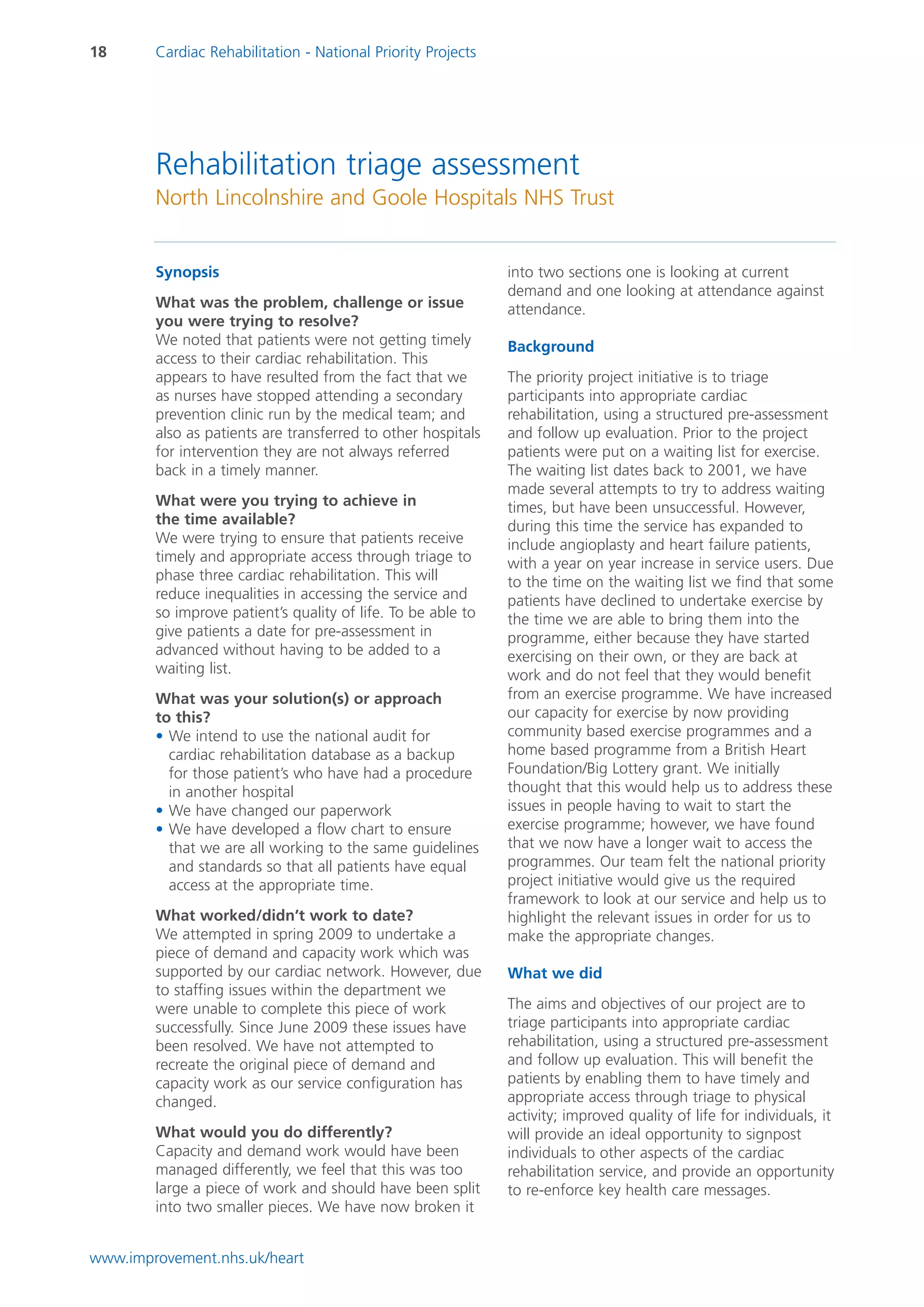18      Cardiac Rehabilitation - National Priority Projects




        Rehabilitation triage assessment
        North Lincolnshire and Goole Hospitals NHS Trust


        Synopsis                                              into two sections one is looking at current
                                                              demand and one looking at attendance against
        What was the problem, challenge or issue              attendance.
        you were trying to resolve?
        We noted that patients were not getting timely        Background
        access to their cardiac rehabilitation. This
        appears to have resulted from the fact that we        The priority project initiative is to triage
        as nurses have stopped attending a secondary          participants into appropriate cardiac
        prevention clinic run by the medical team; and        rehabilitation, using a structured pre-assessment
        also as patients are transferred to other hospitals   and follow up evaluation. Prior to the project
        for intervention they are not always referred         patients were put on a waiting list for exercise.
        back in a timely manner.                              The waiting list dates back to 2001, we have
                                                              made several attempts to try to address waiting
        What were you trying to achieve in                    times, but have been unsuccessful. However,
        the time available?                                   during this time the service has expanded to
        We were trying to ensure that patients receive        include angioplasty and heart failure patients,
        timely and appropriate access through triage to       with a year on year increase in service users. Due
        phase three cardiac rehabilitation. This will         to the time on the waiting list we find that some
        reduce inequalities in accessing the service and      patients have declined to undertake exercise by
        so improve patient’s quality of life. To be able to   the time we are able to bring them into the
        give patients a date for pre-assessment in            programme, either because they have started
        advanced without having to be added to a              exercising on their own, or they are back at
        waiting list.                                         work and do not feel that they would benefit
        What was your solution(s) or approach                 from an exercise programme. We have increased
        to this?                                              our capacity for exercise by now providing
        • We intend to use the national audit for             community based exercise programmes and a
          cardiac rehabilitation database as a backup         home based programme from a British Heart
          for those patient’s who have had a procedure        Foundation/Big Lottery grant. We initially
          in another hospital                                 thought that this would help us to address these
        • We have changed our paperwork                       issues in people having to wait to start the
        • We have developed a flow chart to ensure            exercise programme; however, we have found
          that we are all working to the same guidelines      that we now have a longer wait to access the
          and standards so that all patients have equal       programmes. Our team felt the national priority
          access at the appropriate time.                     project initiative would give us the required
                                                              framework to look at our service and help us to
        What worked/didn’t work to date?                      highlight the relevant issues in order for us to
        We attempted in spring 2009 to undertake a            make the appropriate changes.
        piece of demand and capacity work which was
        supported by our cardiac network. However, due        What we did
        to staffing issues within the department we
        were unable to complete this piece of work            The aims and objectives of our project are to
        successfully. Since June 2009 these issues have       triage participants into appropriate cardiac
        been resolved. We have not attempted to               rehabilitation, using a structured pre-assessment
        recreate the original piece of demand and             and follow up evaluation. This will benefit the
        capacity work as our service configuration has        patients by enabling them to have timely and
        changed.                                              appropriate access through triage to physical
                                                              activity; improved quality of life for individuals, it
        What would you do differently?                        will provide an ideal opportunity to signpost
        Capacity and demand work would have been              individuals to other aspects of the cardiac
        managed differently, we feel that this was too        rehabilitation service, and provide an opportunity
        large a piece of work and should have been split      to re-enforce key health care messages.
        into two smaller pieces. We have now broken it


www.improvement.nhs.uk/heart
 