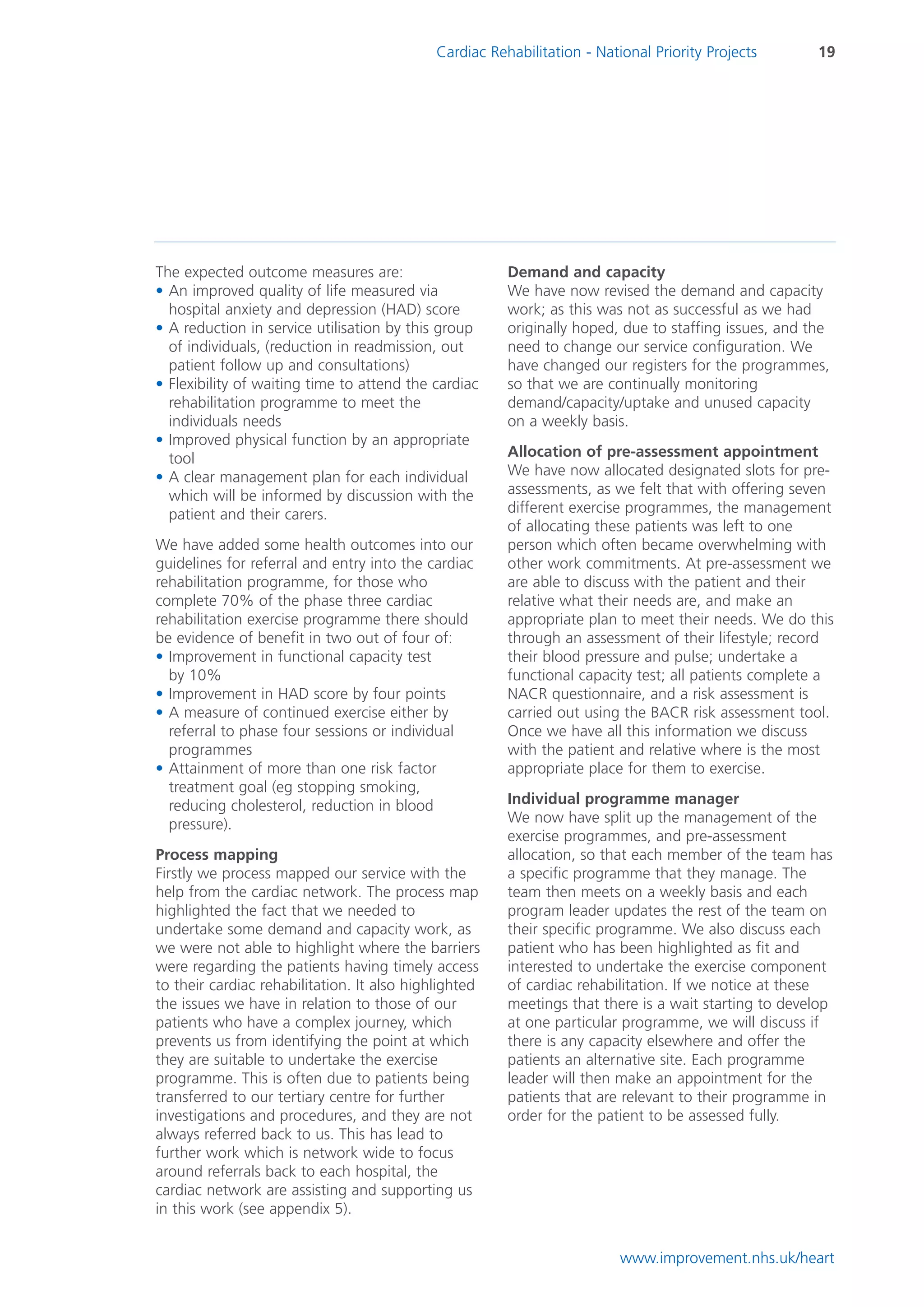 Cardiac Rehabilitation - National Priority Projects       19




The expected outcome measures are:                     Demand and capacity
• An improved quality of life measured via             We have now revised the demand and capacity
  hospital anxiety and depression (HAD) score          work; as this was not as successful as we had
• A reduction in service utilisation by this group     originally hoped, due to staffing issues, and the
  of individuals, (reduction in readmission, out       need to change our service configuration. We
  patient follow up and consultations)                 have changed our registers for the programmes,
• Flexibility of waiting time to attend the cardiac    so that we are continually monitoring
  rehabilitation programme to meet the                 demand/capacity/uptake and unused capacity
  individuals needs                                    on a weekly basis.
• Improved physical function by an appropriate
  tool                                                 Allocation of pre-assessment appointment
• A clear management plan for each individual          We have now allocated designated slots for pre-
  which will be informed by discussion with the        assessments, as we felt that with offering seven
  patient and their carers.                            different exercise programmes, the management
                                                       of allocating these patients was left to one
We have added some health outcomes into our            person which often became overwhelming with
guidelines for referral and entry into the cardiac     other work commitments. At pre-assessment we
rehabilitation programme, for those who                are able to discuss with the patient and their
complete 70% of the phase three cardiac                relative what their needs are, and make an
rehabilitation exercise programme there should         appropriate plan to meet their needs. We do this
be evidence of benefit in two out of four of:          through an assessment of their lifestyle; record
• Improvement in functional capacity test              their blood pressure and pulse; undertake a
  by 10%                                               functional capacity test; all patients complete a
• Improvement in HAD score by four points              NACR questionnaire, and a risk assessment is
• A measure of continued exercise either by            carried out using the BACR risk assessment tool.
  referral to phase four sessions or individual        Once we have all this information we discuss
  programmes                                           with the patient and relative where is the most
• Attainment of more than one risk factor              appropriate place for them to exercise.
  treatment goal (eg stopping smoking,
  reducing cholesterol, reduction in blood             Individual programme manager
  pressure).                                           We now have split up the management of the
                                                       exercise programmes, and pre-assessment
Process mapping                                        allocation, so that each member of the team has
Firstly we process mapped our service with the         a specific programme that they manage. The
help from the cardiac network. The process map         team then meets on a weekly basis and each
highlighted the fact that we needed to                 program leader updates the rest of the team on
undertake some demand and capacity work, as            their specific programme. We also discuss each
we were not able to highlight where the barriers       patient who has been highlighted as fit and
were regarding the patients having timely access       interested to undertake the exercise component
to their cardiac rehabilitation. It also highlighted   of cardiac rehabilitation. If we notice at these
the issues we have in relation to those of our         meetings that there is a wait starting to develop
patients who have a complex journey, which             at one particular programme, we will discuss if
prevents us from identifying the point at which        there is any capacity elsewhere and offer the
they are suitable to undertake the exercise            patients an alternative site. Each programme
programme. This is often due to patients being         leader will then make an appointment for the
transferred to our tertiary centre for further         patients that are relevant to their programme in
investigations and procedures, and they are not        order for the patient to be assessed fully.
always referred back to us. This has lead to
further work which is network wide to focus
around referrals back to each hospital, the
cardiac network are assisting and supporting us
in this work (see appendix 5).


                                                                         www.improvement.nhs.uk/heart
 